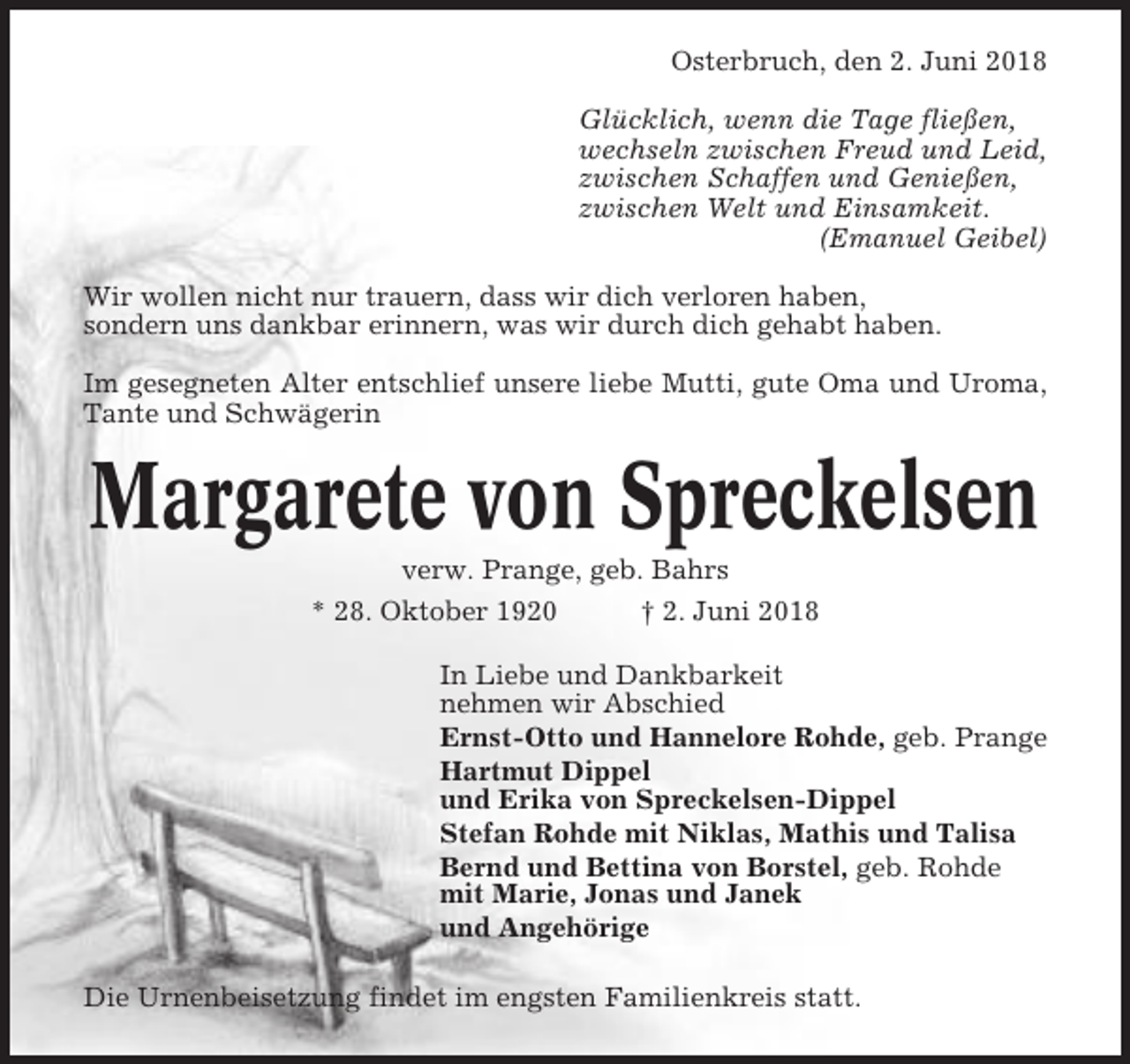 <p>Osterbruch, den 2. Juni 2018<br />Glücklich, wenn die Tage fließen,<br />wechseln zwischen Freud und Leid,<br />zwischen Schaffen und Genießen,<br />zwischen Welt und Einsamkeit.<br />(Emanuel Geibel)<br />Wir wollen nicht nur trauern, dass wir dich verloren haben,<br />sondern uns dankbar erinnern, was wir durch dich gehabt haben.<br />Im gesegneten Alter entschlief unsere liebe Mutti, gute Oma und Uroma,<br />Tante und Schwägerin</p><p>Margarete von Spreckelsen<br />verw. Prange, geb. Bahrs<br />* 28. Oktober 1920<br />† 2. Juni 2018<br />In Liebe und Dankbarkeit<br />nehmen wir Abschied<br />Ernst-Otto und Hannelore Rohde, geb. Prange<br />Hartmut Dippel<br />und Erika von Spreckelsen-Dippel<br />Stefan Rohde mit Niklas, Mathis und Talisa<br />Bernd und Bettina von Borstel, geb. Rohde<br />mit Marie, Jonas und Janek<br />und Angehörige<br />Die Urnenbeisetzung findet im engsten Familienkreis statt.</p>