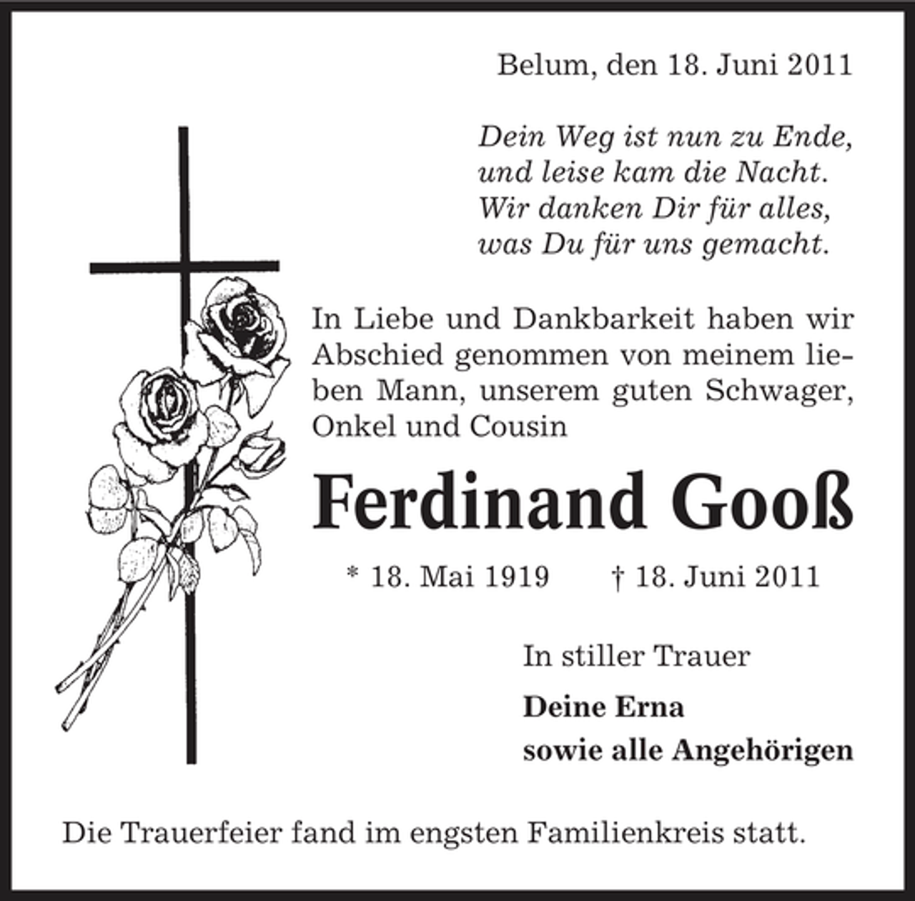 <p>Belum, den 18. Juni 2011 Dein Weg ist nun zu Ende, und leise kam die Nacht. Wir danken Dir für alles, was Du für uns gemacht. In Liebe und Dankbarkeit haben wir Abschied genommen von meinem lieben Mann, unserem guten Schwager, Onkel und Cousin</p><p>Ferdinand Gooß<br />* 18. Mai 1919 † 18. Juni 2011 In stiller Trauer Deine Erna sowie alle Angehörigen Die Trauerfeier fand im engsten Familienkreis statt.</p>