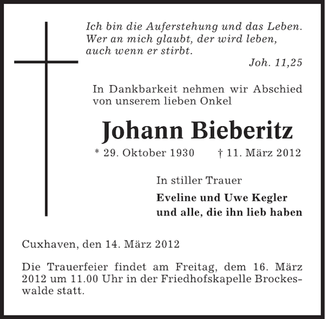 <p>Ich bin die Auferstehung und das Leben.<br />Wer an mich glaubt, der wird leben,<br />auch wenn er stirbt.<br />Joh. 11,25<br />In Dankbarkeit nehmen wir Abschied<br />von unserem lieben Onkel</p><p>Johann Bieberitz<br />* 29. Oktober 1930</p><p>† 11. März 2012</p><p>In stiller Trauer<br />Eveline und Uwe Kegler<br />und alle, die ihn lieb haben<br />Cuxhaven, den 14. März 2012<br />Die Trauerfeier findet am Freitag, dem 16. März<br />2012 um 11.00 Uhr in der Friedhofskapelle Brockeswalde statt.</p>