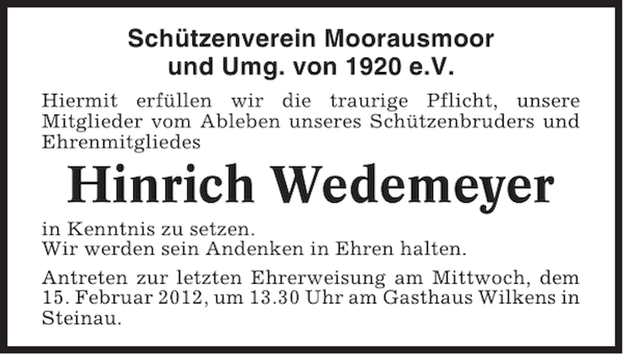 <p>Schützenverein Moorausmoor<br />und Umg. von 1920 e.V.<br />Hiermit erfüllen wir die traurige Pflicht, unsere<br />Mitglieder vom Ableben unseres Schützenbruders und<br />Ehrenmitgliedes</p><p>Hinrich Wedemeyer<br />in Kenntnis zu setzen.<br />Wir werden sein Andenken in Ehren halten.<br />Antreten zur letzten Ehrerweisung am Mittwoch, dem<br />15. Februar 2012, um 13.30 Uhr am Gasthaus Wilkens in<br />Steinau.</p>