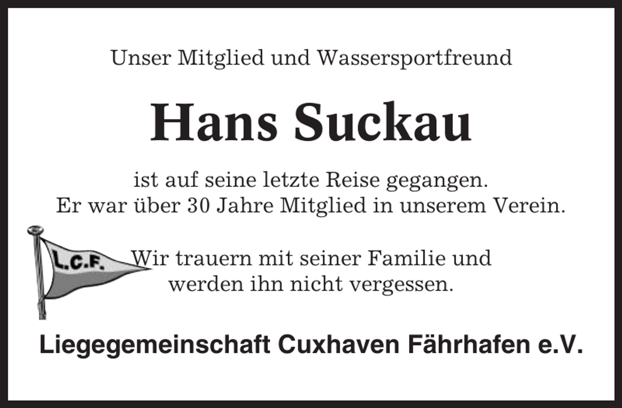 <p>Unser Mitglied und Wassersportfreund</p><p>Hans Suckau<br />ist auf seine letzte Reise gegangen.<br />Er war über 30 Jahre Mitglied in unserem Verein.<br />Wir trauern mit seiner Familie und<br />werden ihn nicht vergessen.</p><p>Liegegemeinschaft Cuxhaven Fährhafen e.V.</p>
