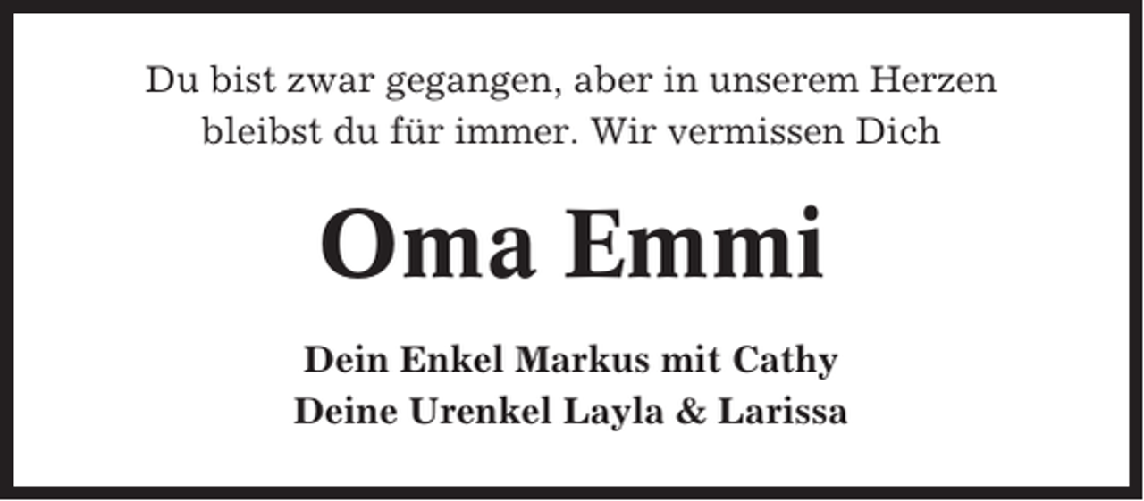 <p>Du bist zwar gegangen, aber in unserem Herzen<br />bleibst du für immer. Wir vermissen Dich</p><p>Oma Emmi<br />Dein Enkel Markus mit Cathy<br />Deine Urenkel Layla &amp; Larissa</p>