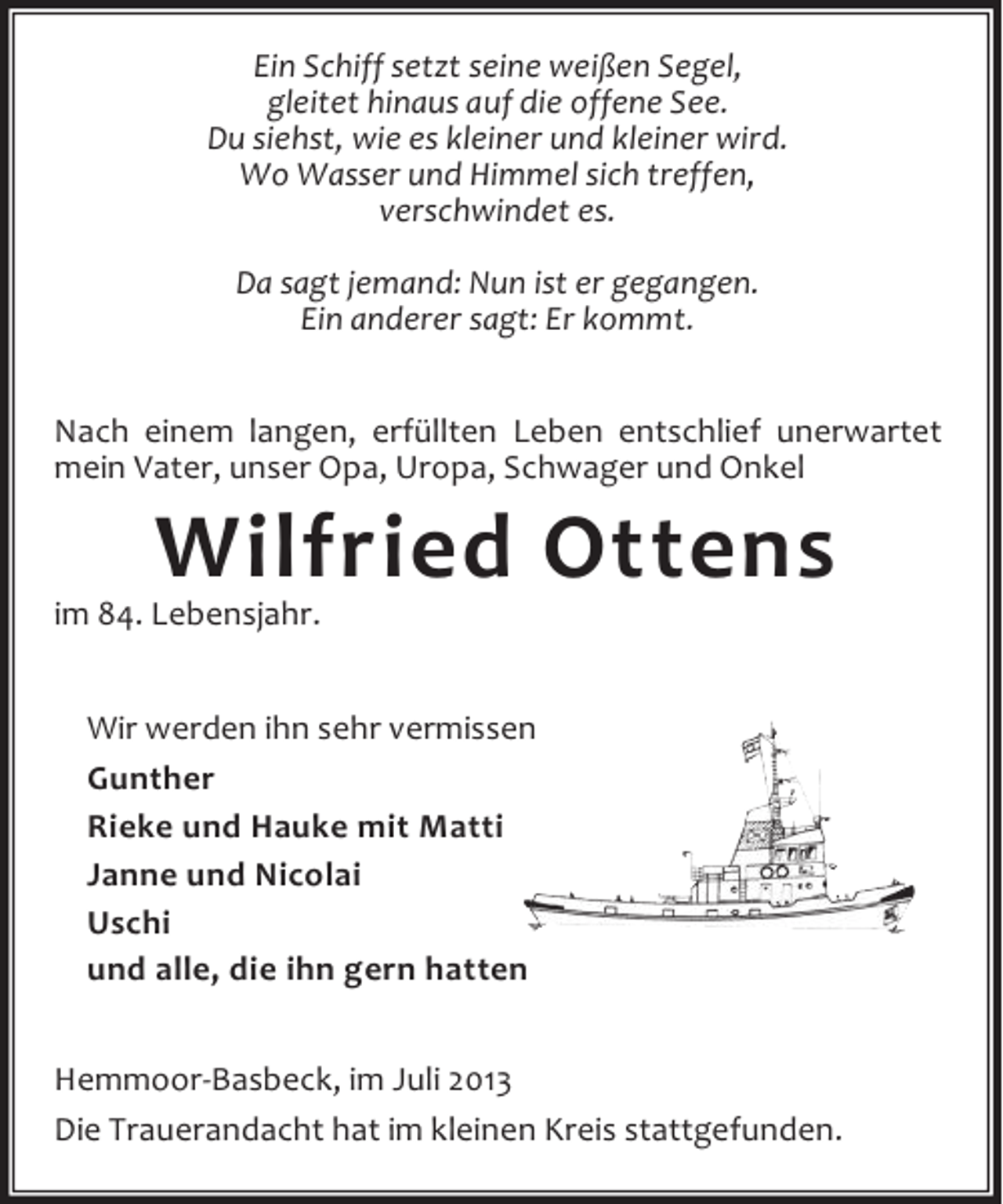 <p>Ein Schiff setzt seine weißen Segel,<br />gleitet hinaus auf die offene See.<br />Du siehst, wie es kleiner und kleiner wird.<br />Wo Wasser und Himmel sich treffen,<br />verschwindet es.<br />Da sagt jemand: Nun ist er gegangen.<br />Ein anderer sagt: Er kommt.<br />Nach einem langen, erfüllten Leben entschlief unerwartet<br />mein Vater, unser Opa, Uropa, Schwager und Onkel</p><p>Wilfried Ottens</p><p>im 84. Lebensjahr.</p><p>Wir werden ihn sehr vermissen<br />Gunther<br />Rieke und Hauke mit Matti<br />Janne und Nicolai<br />Uschi<br />und alle, die ihn gern hatten<br />Hemmoor-Basbeck, im Juli 2013<br />Die Trauerandacht hat im kleinen Kreis stattgefunden.</p>