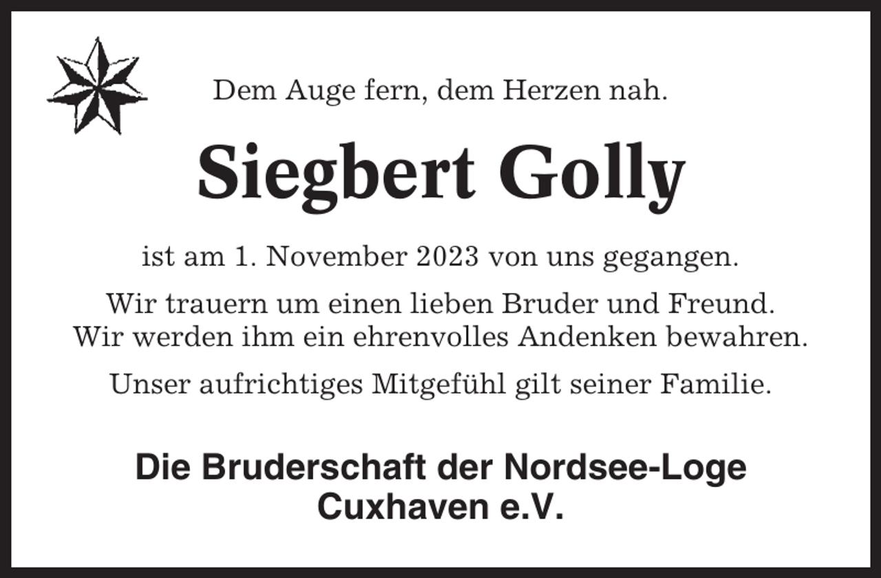 <p>Dem Auge fern, dem Herzen nah.</p><p>Siegbert Golly<br />ist am 1. November 2023 von uns gegangen.<br />Wir trauern um einen lieben Bruder und Freund.<br />Wir werden ihm ein ehrenvolles Andenken bewahren.<br />Unser aufrichtiges Mitgefühl gilt seiner Familie.</p><p>Die Bruderschaft der Nordsee-Loge<br />Cuxhaven e.V.</p>