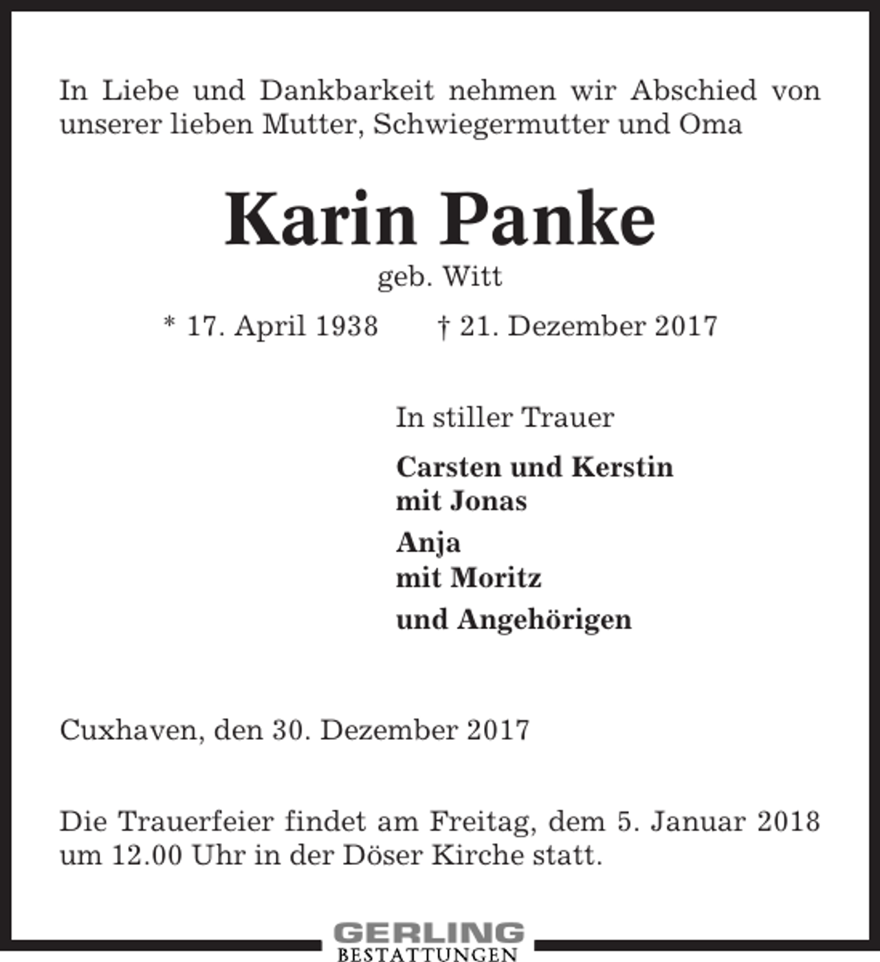 <p>In Liebe und Dankbarkeit nehmen wir Abschied von<br />unserer lieben Mutter, Schwiegermutter und Oma</p><p>Karin Panke<br />geb. Witt<br />* 17. April 1938</p><p>† 21. Dezember 2017<br />In stiller Trauer<br />Carsten und Kerstin<br />mit Jonas<br />Anja<br />mit Moritz<br />und Angehörigen</p><p>Cuxhaven, den 30. Dezember 2017<br />Die Trauerfeier findet am Freitag, dem 5. Januar 2018<br />um 12.00 Uhr in der Döser Kirche statt.</p>