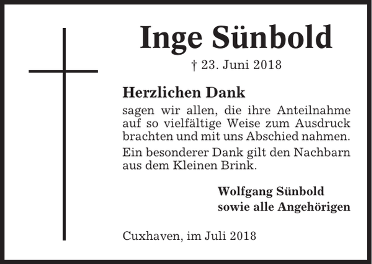 <p>Inge Sünbold<br />† 23. Juni 2018</p><p>Herzlichen Dank<br />sagen wir allen, die ihre Anteilnahme<br />auf so vielfältige Weise zum Ausdruck<br />brachten und mit uns Abschied nahmen.<br />Ein besonderer Dank gilt den Nachbarn<br />aus dem Kleinen Brink.<br />Wolfgang Sünbold<br />sowie alle Angehörigen<br />Cuxhaven, im Juli 2018</p>