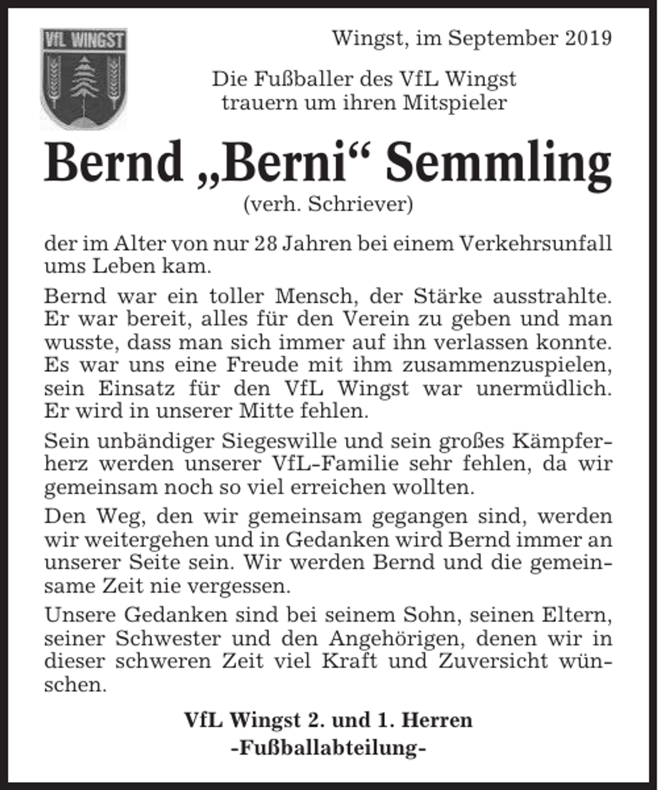 <p>Wingst, im September 2019<br />Die Fußballer des VfL Wingst<br />trauern um ihren Mitspieler</p><p>Bernd „Berni“ Semmling<br />(verh. Schriever)<br />der im Alter von nur 28 Jahren bei einem Verkehrsunfall<br />ums Leben kam.<br />Bernd war ein toller Mensch, der Stärke ausstrahlte.<br />Er war bereit, alles für den Verein zu geben und man<br />wusste, dass man sich immer auf ihn verlassen konnte.<br />Es war uns eine Freude mit ihm zusammenzuspielen,<br />sein Einsatz für den VfL Wingst war unermüdlich.<br />Er wird in unserer Mitte fehlen.<br />Sein unbändiger Siegeswille und sein großes Kämpferherz werden unserer VfL-Familie sehr fehlen, da wir<br />gemeinsam noch so viel erreichen wollten.<br />Den Weg, den wir gemeinsam gegangen sind, werden<br />wir weitergehen und in Gedanken wird Bernd immer an<br />unserer Seite sein. Wir werden Bernd und die gemeinsame Zeit nie vergessen.<br />Unsere Gedanken sind bei seinem Sohn, seinen Eltern,<br />seiner Schwester und den Angehörigen, denen wir in<br />dieser schweren Zeit viel Kraft und Zuversicht wünschen.<br />VfL Wingst 2. und 1. Herren<br />-Fußballabteilung-</p>
