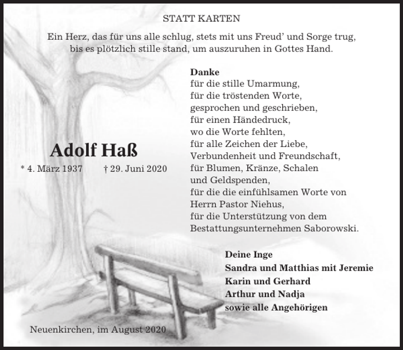 <p>STATT KARTEN<br />Ein Herz, das für uns alle schlug, stets mit uns Freud’ und Sorge trug,<br />bis es plötzlich stille stand, um auszuruhen in Gottes Hand.</p><p>Adolf Haß<br />* 4. März 1937</p><p>† 29. Juni 2020</p><p>Danke<br />für die stille Umarmung,<br />für die tröstenden Worte,<br />gesprochen und geschrieben,<br />für einen Händedruck,<br />wo die Worte fehlten,<br />für alle Zeichen der Liebe,<br />Verbundenheit und Freundschaft,<br />für Blumen, Kränze, Schalen<br />und Geldspenden,<br />für die die einfühlsamen Worte von<br />Herrn Pastor Niehus,<br />für die Unterstützung von dem<br />Bestattungsunternehmen Saborowski.<br />Deine Inge<br />Sandra und Matthias mit Jeremie<br />Karin und Gerhard<br />Arthur und Nadja<br />sowie alle Angehörigen</p><p>Neuenkirchen, im August 2020</p>