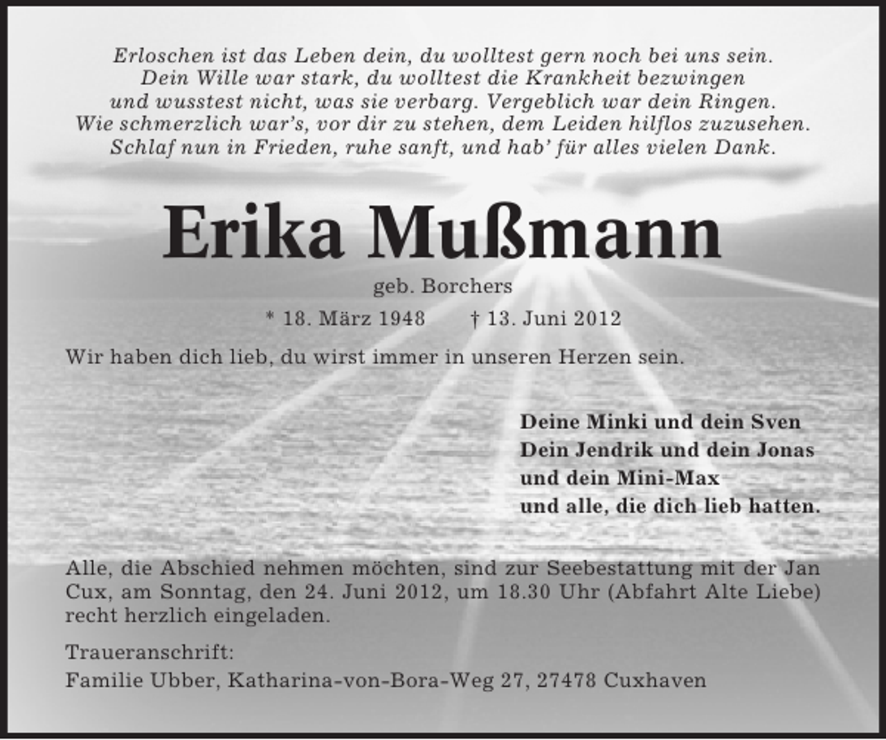 <p>Erloschen ist das Leben dein, du wolltest gern noch bei uns sein.<br />Dein Wille war stark, du wolltest die Krankheit bezwingen<br />und wusstest nicht, was sie verbarg. Vergeblich war dein Ringen.<br />Wie schmerzlich war’s, vor dir zu stehen, dem Leiden hilflos zuzusehen.<br />Schlaf nun in Frieden, ruhe sanft, und hab’ für alles vielen Dank.</p><p>Erika Mußmann<br />geb. Borchers<br />* 18. März 1948<br />† 13. Juni 2012<br />Wir haben dich lieb, du wirst immer in unseren Herzen sein.<br />Deine Minki und dein Sven<br />Dein Jendrik und dein Jonas<br />und dein Mini-Max<br />und alle, die dich lieb hatten.<br />Alle, die Abschied nehmen möchten, sind zur Seebestattung mit der Jan<br />Cux, am Sonntag, den 24. Juni 2012, um 18.30 Uhr (Abfahrt Alte Liebe)<br />recht herzlich eingeladen.<br />Traueranschrift:<br />Familie Ubber, Katharina-von-Bora-Weg 27, 27478 Cuxhaven</p>