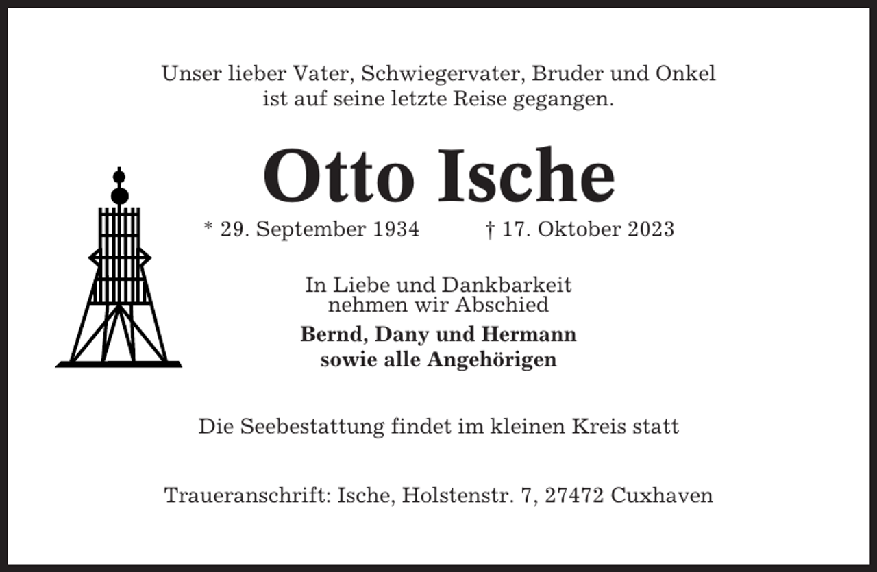 <p>Unser lieber Vater, Schwiegervater, Bruder und Onkel<br />ist auf seine letzte Reise gegangen.</p><p>Otto Ische<br />* 29. September 1934</p><p>† 17. Oktober 2023</p><p>In Liebe und Dankbarkeit<br />nehmen wir Abschied<br />Bernd, Dany und Hermann<br />sowie alle Angehörigen<br />Die Seebestattung findet im kleinen Kreis statt<br />Traueranschrift: Ische, Holstenstr. 7, 27472 Cuxhaven</p>