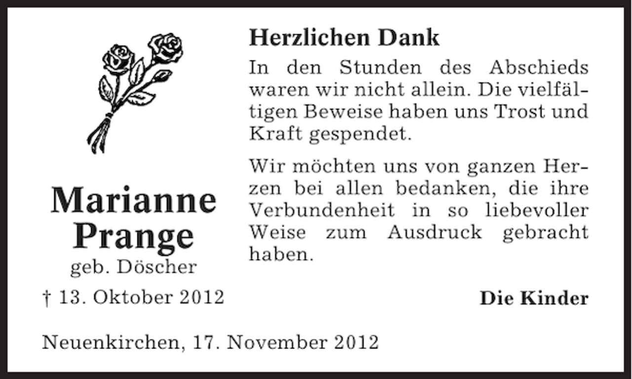 <p>Herzlichen Dank<br />In den Stunden des Abschieds<br />waren wir nicht allein. Die vielfältigen Beweise haben uns Trost und<br />Kraft gespendet.</p><p>Marianne<br />Prange<br />geb. Döscher</p><p>Wir möchten uns von ganzen Herzen bei allen bedanken, die ihre<br />Verbundenheit in so liebevoller<br />Weise zum Ausdruck gebracht<br />haben.</p><p>† 13. Oktober 2012<br />Neuenkirchen, 17. November 2012</p><p>Die Kinder</p>