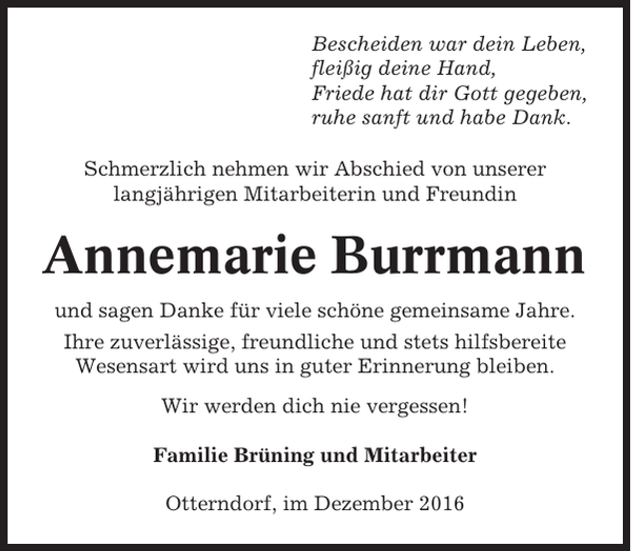 <p>Bescheiden war dein Leben,<br />fleißig deine Hand,<br />Friede hat dir Gott gegeben,<br />ruhe sanft und habe Dank.<br />Schmerzlich nehmen wir Abschied von unserer<br />langjährigen Mitarbeiterin und Freundin</p><p>Annemarie Burrmann<br />und sagen Danke für viele schöne gemeinsame Jahre.<br />Ihre zuverlässige, freundliche und stets hilfsbereite<br />Wesensart wird uns in guter Erinnerung bleiben.<br />Wir werden dich nie vergessen!<br />Familie Brüning und Mitarbeiter<br />Otterndorf, im Dezember 2016</p>