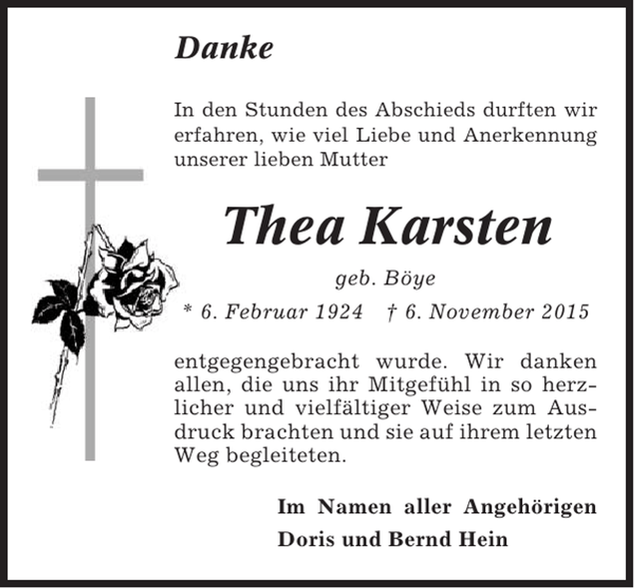 <p>Danke<br />In den Stunden des Abschieds durften wir<br />erfahren, wie viel Liebe und Anerkennung<br />unserer lieben Mutter</p><p>Thea Karsten<br />geb. Böye<br />* 6. Februar 1924  6. November 2015<br />entgegengebracht wurde. Wir danken<br />allen, die uns ihr Mitgefühl in so herzlicher und vielfältiger Weise zum Ausdruck brachten und sie auf ihrem letzten<br />Weg begleiteten.<br />Im Namen aller Angehörigen<br />Doris und Bernd Hein</p>