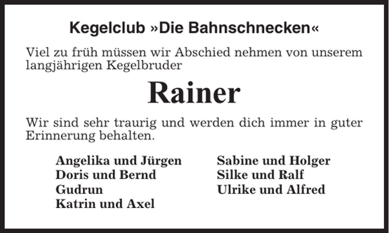 <p>Kegelclub »Die Bahnschnecken«<br />Viel zu früh müssen wir Abschied nehmen von unserem<br />langjährigen Kegelbruder</p><p>Rainer<br />Wir sind sehr traurig und werden dich immer in guter<br />Erinnerung behalten.<br />Angelika und Jürgen<br />Doris und Bernd<br />Gudrun<br />Katrin und Axel</p><p>Sabine und Holger<br />Silke und Ralf<br />Ulrike und Alfred</p>