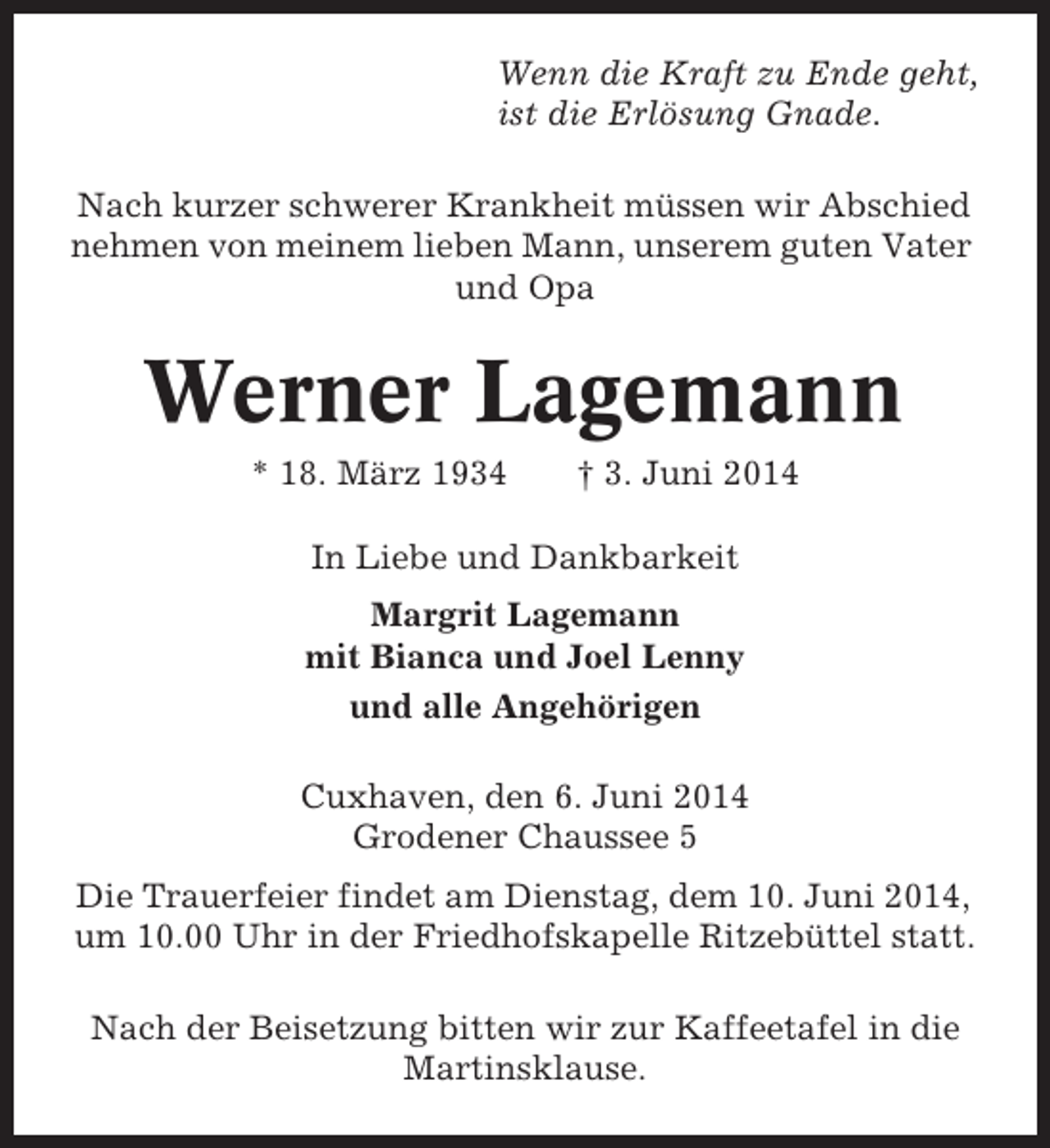 <p>Wenn die Kraft zu Ende geht,<br />ist die Erlösung Gnade.<br />Nach kurzer schwerer Krankheit müssen wir Abschied<br />nehmen von meinem lieben Mann, unserem guten Vater<br />und Opa</p><p>Werner Lagemann<br />* 18. März 1934</p><p>† 3. Juni 2014</p><p>In Liebe und Dankbarkeit<br />Margrit Lagemann<br />mit Bianca und Joel Lenny<br />und alle Angehörigen<br />Cuxhaven, den 6. Juni 2014<br />Grodener Chaussee 5<br />Die Trauerfeier findet am Dienstag, dem 10. Juni 2014,<br />um 10.00 Uhr in der Friedhofskapelle Ritzebüttel statt.<br />Nach der Beisetzung bitten wir zur Kaffeetafel in die<br />Martinsklause.</p>