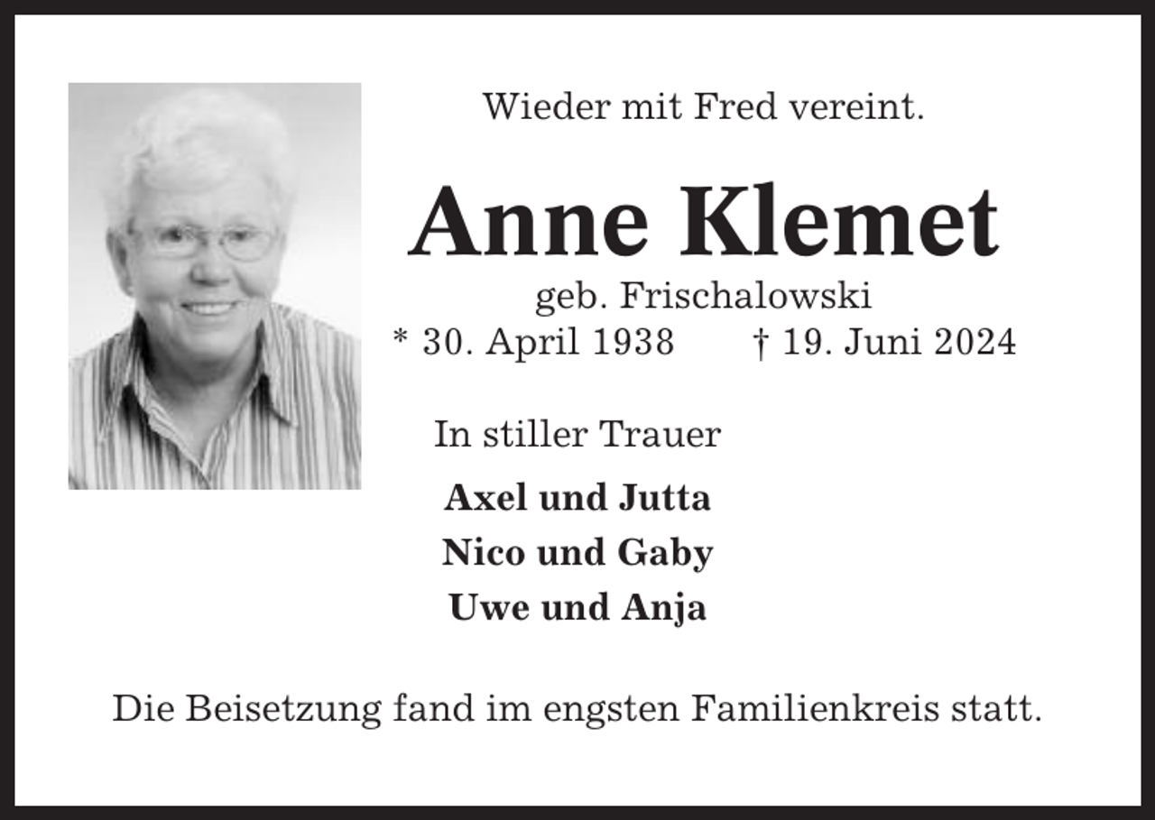 <p>Wieder mit Fred vereint.</p><p>Anne Klemet<br />geb. Frischalowski<br />* 30. April 1938<br />† 19. Juni 2024<br />In stiller Trauer<br />Axel und Jutta<br />Nico und Gaby<br />Uwe und Anja<br />Die Beisetzung fand im engsten Familienkreis statt.</p>