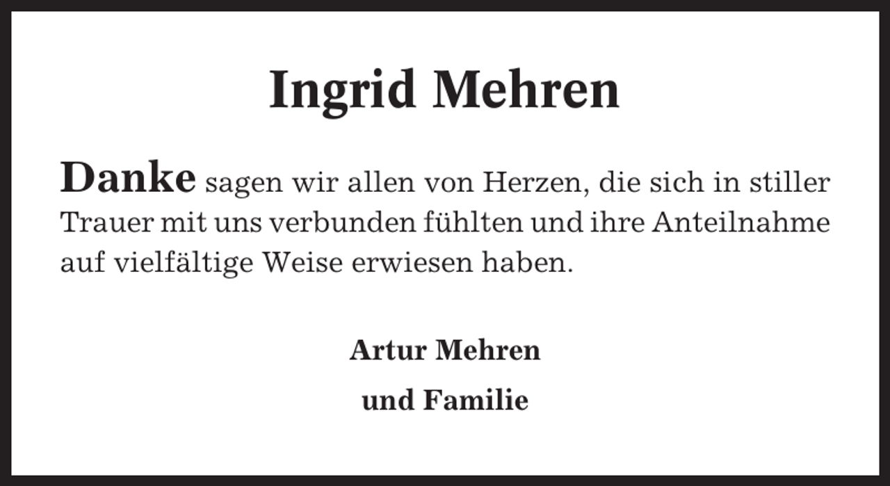 <p>Ingrid Mehren<br />Danke sagen wir allen von Herzen, die sich in stiller<br />Trauer mit uns verbunden fühlten und ihre Anteilnahme<br />auf vielfältige Weise erwiesen haben.<br />Artur Mehren<br />und Familie</p>