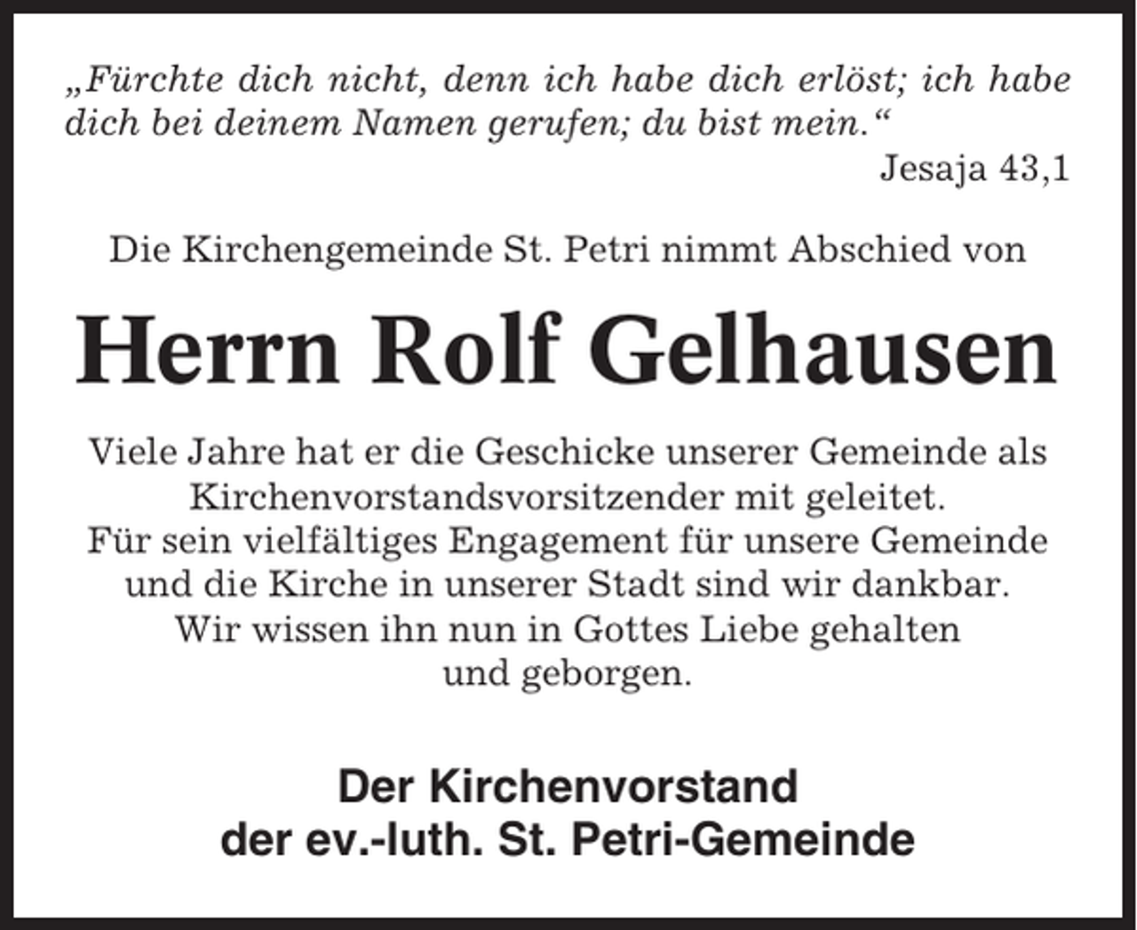 <p>„Fürchte dich nicht, denn ich habe dich erlöst; ich habe<br />dich bei deinem Namen gerufen; du bist mein.“<br />Jesaja 43,1<br />Die Kirchengemeinde St. Petri nimmt Abschied von</p><p>Herrn Rolf Gelhausen<br />Viele Jahre hat er die Geschicke unserer Gemeinde als<br />Kirchenvorstandsvorsitzender mit geleitet.<br />Für sein vielfältiges Engagement für unsere Gemeinde<br />und die Kirche in unserer Stadt sind wir dankbar.<br />Wir wissen ihn nun in Gottes Liebe gehalten<br />und geborgen.</p><p>Der Kirchenvorstand<br />der ev.-luth. St. Petri-Gemeinde</p>