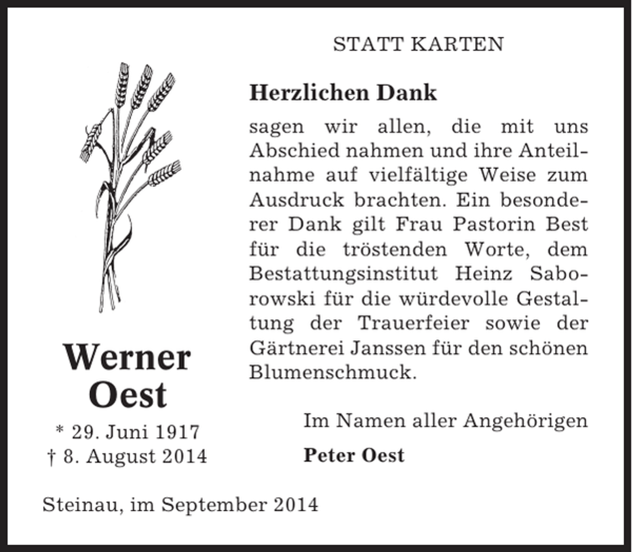 <p>STATT KARTEN</p><p>Herzlichen Dank</p><p>Werner<br />Oest<br />* 29. Juni 1917<br />† 8. August 2014</p><p>sagen wir allen, die mit uns<br />Abschied nahmen und ihre Anteilnahme auf vielfältige Weise zum<br />Ausdruck brachten. Ein besonderer Dank gilt Frau Pastorin Best<br />für die tröstenden Worte, dem<br />Bestattungsinstitut Heinz Saborowski für die würdevolle Gestaltung der Trauerfeier sowie der<br />Gärtnerei Janssen für den schönen<br />Blumenschmuck.<br />Im Namen aller Angehörigen<br />Peter Oest</p><p>Steinau, im September 2014</p>