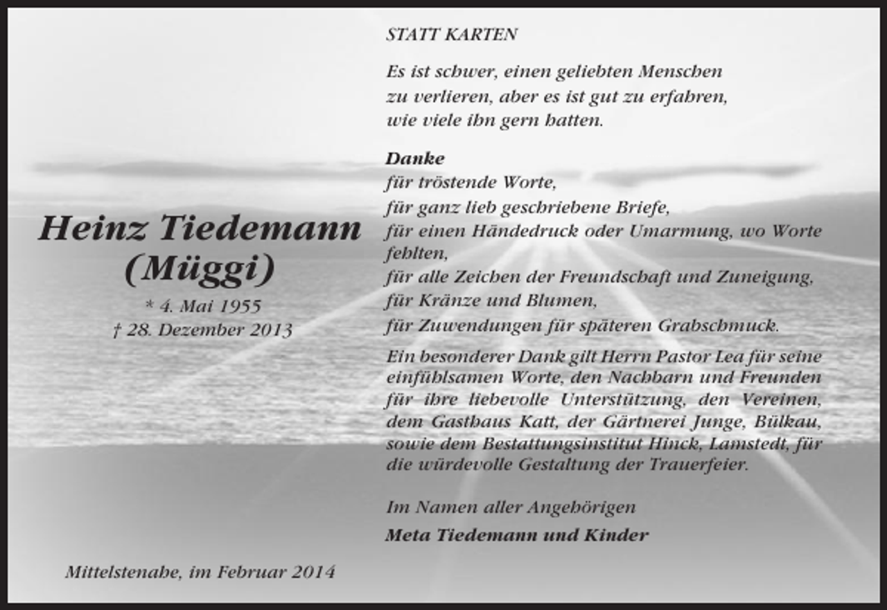 <p>STATT KARTEN<br />Es ist schwer, einen geliebten Menschen<br />zu verlieren, aber es ist gut zu erfahren,<br />wie viele ihn gern hatten.</p><p>Heinz Tiedemann<br />(Müggi)<br />* 4. Mai 1955<br />† 28. Dezember 2013</p><p>Danke<br />für tröstende Worte,<br />für ganz lieb geschriebene Briefe,<br />für einen Händedruck oder Umarmung, wo Worte<br />fehlten,<br />für alle Zeichen der Freundschaft und Zuneigung,<br />für Kränze und Blumen,<br />für Zuwendungen für späteren Grabschmuck.<br />Ein besonderer Dank gilt Herrn Pastor Lea für seine<br />einfühlsamen Worte, den Nachbarn und Freunden<br />für ihre liebevolle Unterstützung, den Vereinen,<br />dem Gasthaus Katt, der Gärtnerei Junge, Bülkau,<br />sowie dem Bestattungsinstitut Hinck, Lamstedt, für<br />die würdevolle Gestaltung der Trauerfeier.<br />Im Namen aller Angehörigen<br />Meta Tiedemann und Kinder</p><p>Mittelstenahe, im Februar 2014</p>