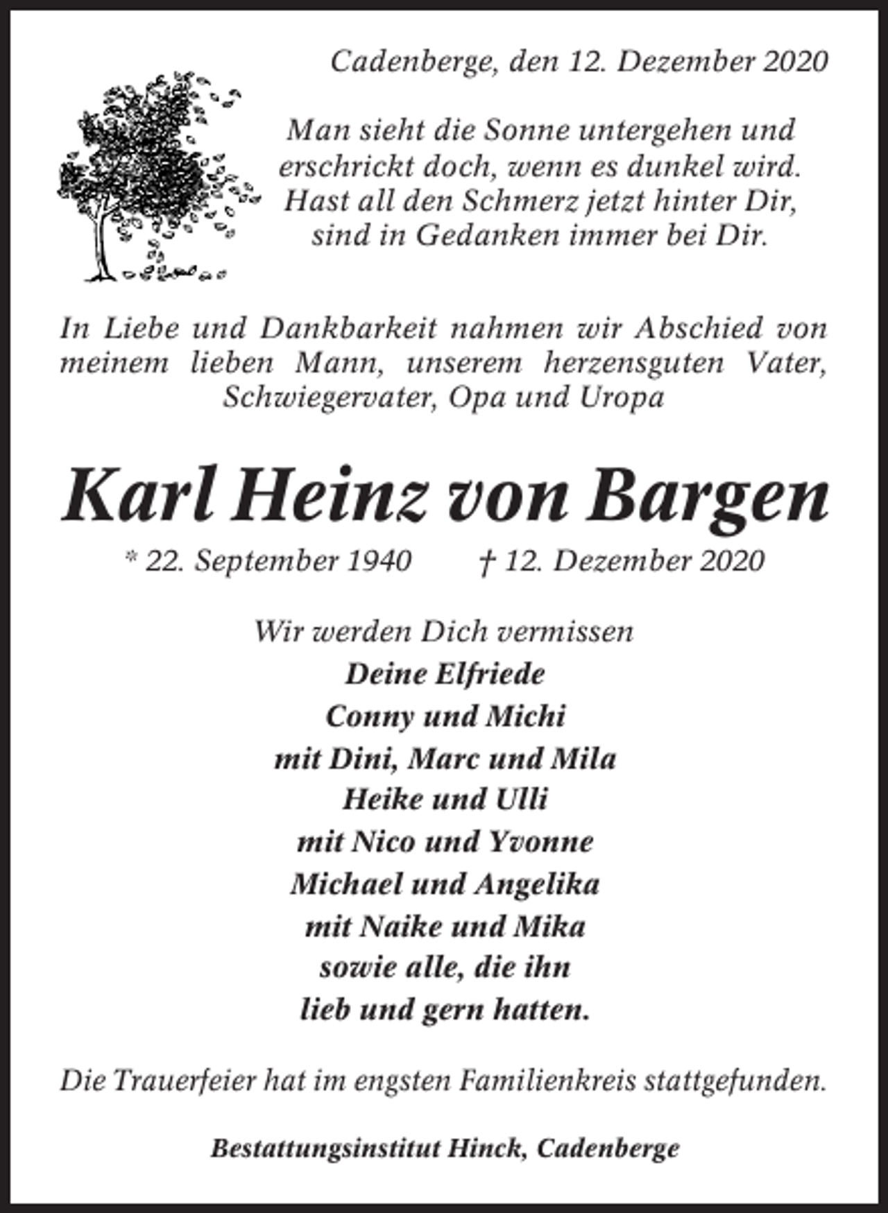 <p>Cadenberge, den 12. Dezember 2020<br />Man sieht die Sonne untergehen und<br />erschrickt doch, wenn es dunkel wird.<br />Hast all den Schmerz jetzt hinter Dir,<br />sind in Gedanken immer bei Dir.<br />In Liebe und Dankbarkeit nahmen wir Abschied von<br />meinem lieben Mann, unserem herzensguten Vater,<br />Schwiegervater, Opa und Uropa</p><p>Karl Heinz von Bargen<br />* 22. September 1940</p><p>† 12. Dezember 2020</p><p>Wir werden Dich vermissen<br />Deine Elfriede<br />Conny und Michi<br />mit Dini, Marc und Mila<br />Heike und Ulli<br />mit Nico und Yvonne<br />Michael und Angelika<br />mit Naike und Mika<br />sowie alle, die ihn<br />lieb und gern hatten.<br />Die Trauerfeier hat im engsten Familienkreis stattgefunden.<br />Bestattungsinstitut Hinck, Cadenberge</p>