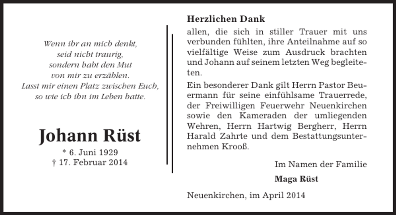 <p>Herzlichen Dank<br />Wenn ihr an mich denkt,<br />seid nicht traurig,<br />sondern habt den Mut<br />von mir zu erzählen.<br />Lasst mir einen Platz zwischen Euch,<br />so wie ich ihn im Leben hatte.</p><p>Johann Rüst<br />* 6. Juni 1929<br />† 17. Februar 2014</p><p>allen, die sich in stiller Trauer mit uns<br />verbunden fühlten, ihre Anteilnahme auf so<br />vielfältige Weise zum Ausdruck brachten<br />und Johann auf seinem letzten Weg begleiteten.<br />Ein besonderer Dank gilt Herrn Pastor Beuermann für seine einfühlsame Trauerrede,<br />der Freiwilligen Feuerwehr Neuenkirchen<br />sowie den Kameraden der umliegenden<br />Wehren, Herrn Hartwig Bergherr, Herrn<br />Harald Zahrte und dem Bestattungsunternehmen Krooß.<br />Im Namen der Familie<br />Maga Rüst<br />Neuenkirchen, im April 2014</p>