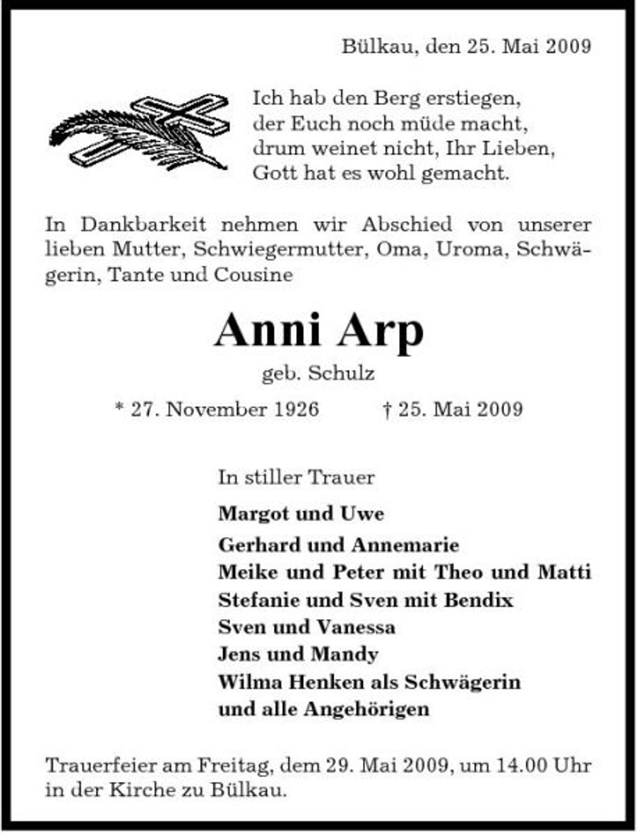 <p>Bülkau, den 25. Mai 2009 Ich hab den Berg erstiegen, der Euch noch müde macht, drum weinet nicht, Ihr Lieben, Gott hat es wohl gemacht. In Dankbarkeit nehmen wir Abschied von unserer lieben Mutter, Schwiegermutter, Oma, Uroma, Schwägerin, Tante und Cousine</p><p>Anni Arp<br />geb. Schulz * 27. November 1926 In stiller Trauer Margot und Uwe Gerhard und Annemarie Meike und Peter mit Theo und Matti Stefanie und Sven mit Bendix Sven und Vanessa Jens und Mandy Wilma Henken als Schwägerin und alle Angehörigen Trauerfeier am Freitag, dem 29. Mai 2009, um 14.00 Uhr in der Kirche zu Bülkau. † 25. Mai 2009</p>