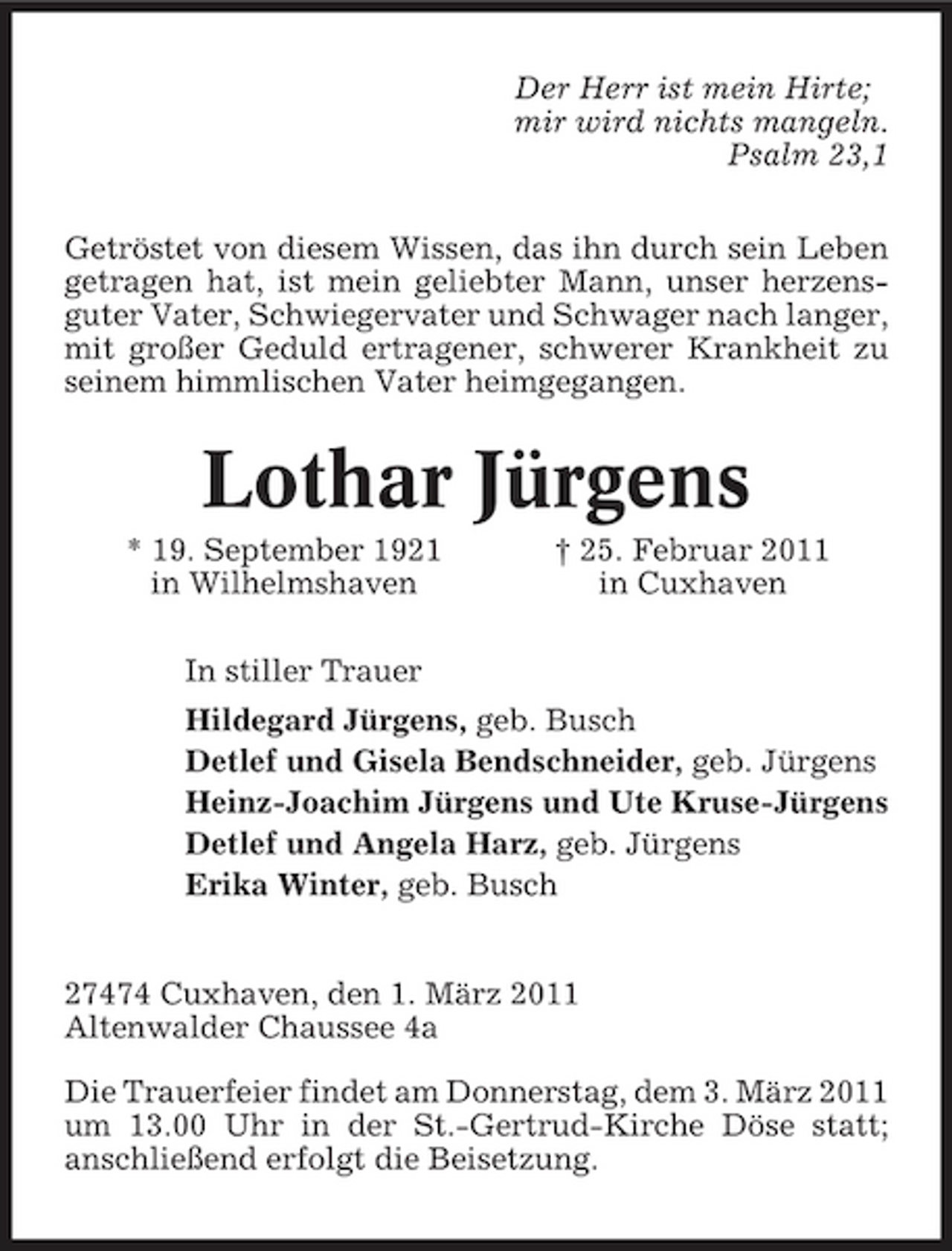 <p>Der Herr ist mein Hirte; mir wird nichts mangeln. Psalm 23,1 Getröstet von diesem Wissen, das ihn durch sein Leben getragen hat, ist mein geliebter Mann, unser herzensguter Vater, Schwiegervater und Schwager nach langer, mit großer Geduld ertragener, schwerer Krankheit zu seinem himmlischen Vater heimgegangen.</p><p>Lothar Jürgens<br />* 19. September 1921 in Wilhelmshaven In stiller Trauer Hildegard Jürgens, geb. Busch Detlef und Gisela Bendschneider, geb. Jürgens Heinz-Joachim Jürgens und Ute Kruse-Jürgens Detlef und Angela Harz, geb. Jürgens Erika Winter, geb. Busch † 25. Februar 2011 in Cuxhaven</p><p>27474 Cuxhaven, den 1. März 2011 Altenwalder Chaussee 4a Die Trauerfeier findet am Donnerstag, dem 3. März 2011 um 13.00 Uhr in der St.-Gertrud-Kirche Döse statt; anschließend erfolgt die Beisetzung.</p>