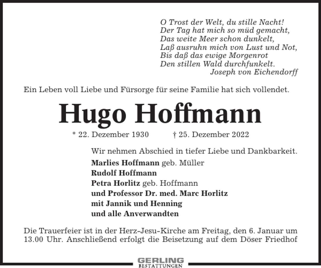 <p>O Trost der Welt, du stille Nacht!<br />Der Tag hat mich so müd gemacht,<br />Das weite Meer schon dunkelt,<br />Laß ausruhn mich von Lust und Not,<br />Bis daß das ewige Morgenrot<br />Den stillen Wald durchfunkelt.<br />Joseph von Eichendorff<br />Ein Leben voll Liebe und Fürsorge für seine Familie hat sich vollendet.</p><p>Hugo Hoffmann<br />* 22. Dezember 1930</p><p>† 25. Dezember 2022</p><p>Wir nehmen Abschied in tiefer Liebe und Dankbarkeit.<br />Marlies Hoffmann geb. Müller<br />Rudolf Hoffmann<br />Petra Horlitz geb. Hoffmann<br />und Professor Dr. med. Marc Horlitz<br />mit Jannik und Henning<br />und alle Anverwandten<br />Die Trauerfeier ist in der Herz-Jesu-Kirche am Freitag, den 6. Januar um<br />13.00 Uhr. Anschließend erfolgt die Beisetzung auf dem Döser Friedhof</p>