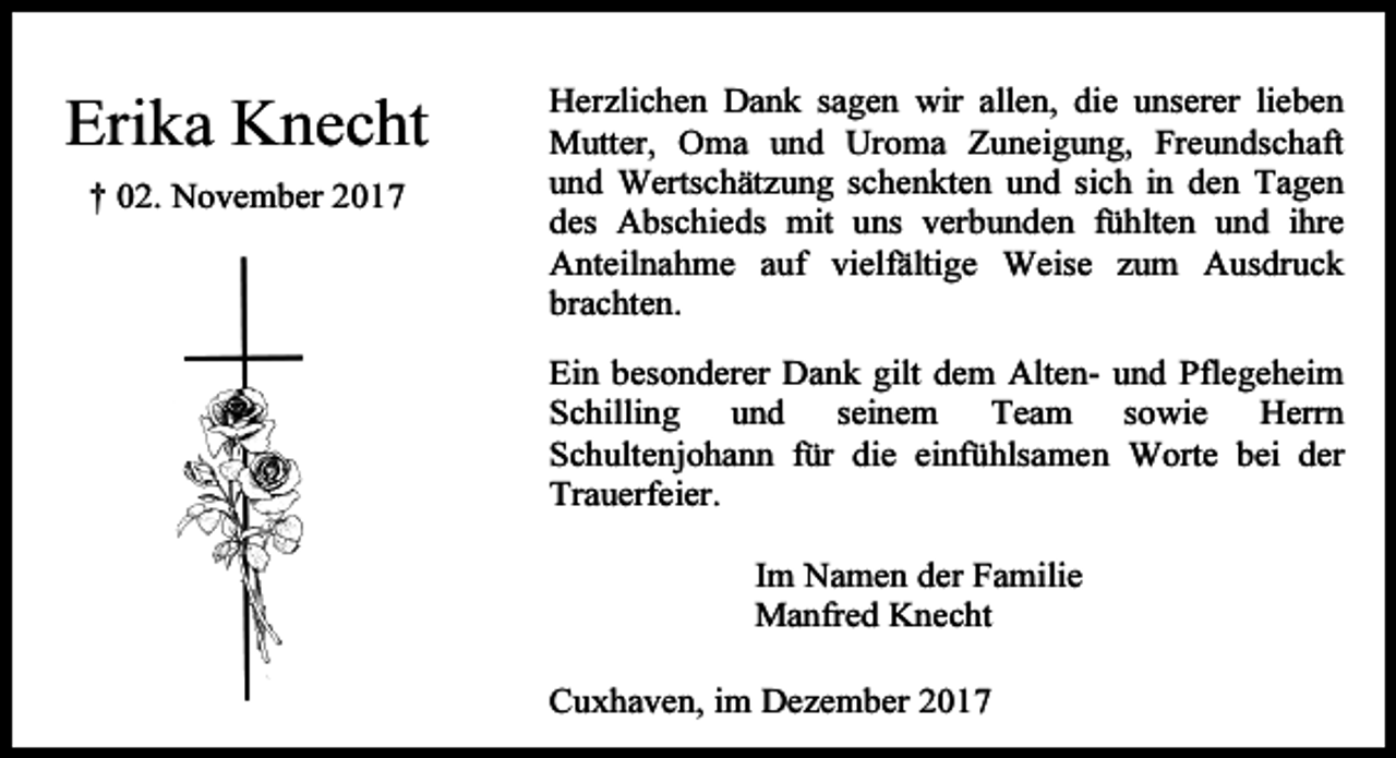 <p>Erika Knecht<br />† 02. November 2017</p><p>Herzlichen Dank sagen wir allen, die unserer lieben<br />Mutter, Oma und Uroma Zuneigung, Freundschaft<br />und Wertschätzung schenkten und sich in den Tagen<br />des Abschieds mit uns verbunden fühlten und ihre<br />Anteilnahme auf vielfältige Weise zum Ausdruck<br />brachten.<br />Ein besonderer Dank gilt dem Alten- und Pflegeheim<br />Schilling und seinem Team sowie Herrn<br />Schultenjohann für die einfühlsamen Worte bei der<br />Trauerfeier.<br />Im Namen der Familie<br />Manfred Knecht<br />Cuxhaven, im Dezember 2017</p>