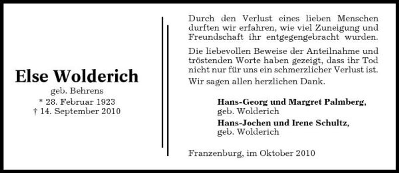 <p>Durch den Verlust eines lieben Menschen durften wir erfahren, wie viel Zuneigung und Freundschaft ihr entgegengebracht wurden. Die liebevollen Beweise der Anteilnahme und tröstenden Worte haben gezeigt, dass ihr Tod nicht nur für uns ein schmerzlicher Verlust ist. Wir sagen allen herzlichen Dank. Hans-Georg und Margret Palmberg, geb. Wolderich Hans-Jochen und Irene Schultz, geb. Wolderich Franzenburg, im Oktober 2010</p><p>Else Wolderich<br />geb. Behrens * 28. Februar 1923 † 14. September 2010</p>
