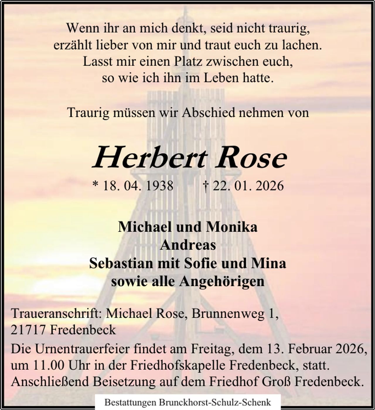 <p>Wenn ihr an mich denkt, seid nicht traurig,<br />erzählt lieber von mir und traut euch zu lachen.<br />Lasst mir einen Platz zwischen euch,<br />so wie ich ihn im Leben hatte.<br />Traurig müssen wir Abschied nehmen von</p><p>Herbert Rose<br />* 18. 04. 1938</p><p>† 22. 01. 2026</p><p>Michael und Monika<br />Andreas<br />Sebastian mit Sofie und Mina<br />sowie alle Angehörigen<br />Traueranschrift: Michael Rose, Brunnenweg 1,<br />21717 Fredenbeck<br />Die Urnentrauerfeier findet am Freitag, dem 13. Februar 2026,<br />um 11.00 Uhr in der Friedhofskapelle Fredenbeck, statt.<br />Anschließend Beisetzung auf dem Friedhof Groß Fredenbeck.<br />Bestattungen Brunckhorst-Schulz-Schenk</p>