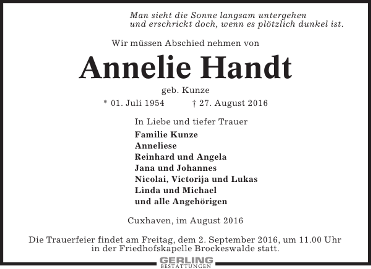 <p>Man sieht die Sonne langsam untergehen<br />und erschrickt doch, wenn es plötzlich dunkel ist.<br />Wir müssen Abschied nehmen von</p><p>Annelie Handt<br />geb. Kunze<br />* 01. Juli 1954<br />† 27. August 2016<br />In Liebe und tiefer Trauer<br />Familie Kunze<br />Anneliese<br />Reinhard und Angela<br />Jana und Johannes<br />Nicolai, Victorija und Lukas<br />Linda und Michael<br />und alle Angehörigen<br />Cuxhaven, im August 2016<br />Die Trauerfeier findet am Freitag, dem 2. September 2016, um 11.00 Uhr<br />in der Friedhofskapelle Brockeswalde statt.<br />BESTATTUNGEN</p>