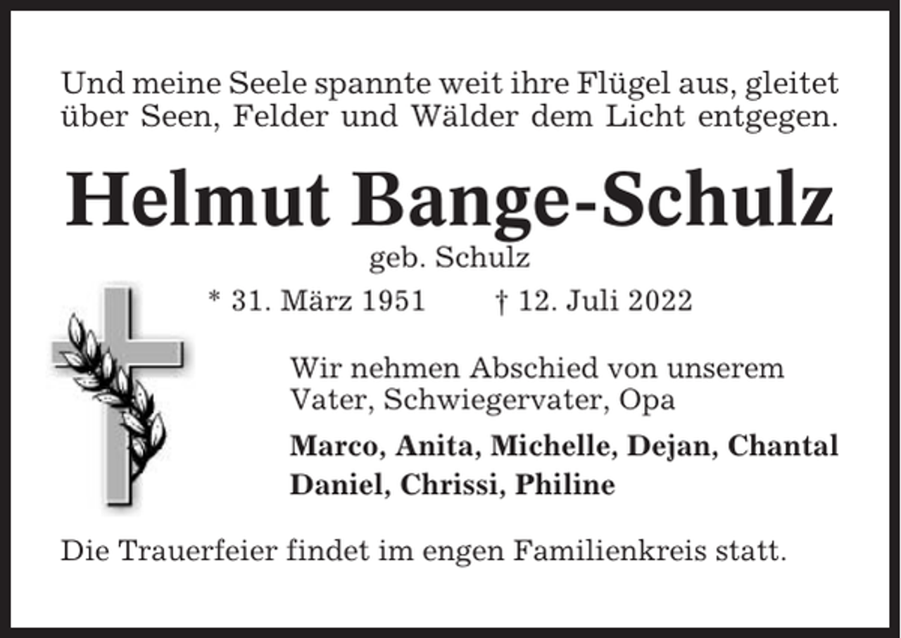 <p>Und meine Seele spannte weit ihre Flügel aus, gleitet<br />über Seen, Felder und Wälder dem Licht entgegen.</p><p>Helmut Bange-Schulz<br />geb. Schulz<br />* 31. März 1951<br />† 12. Juli 2022<br />Wir nehmen Abschied von unserem<br />Vater, Schwiegervater, Opa<br />Marco, Anita, Michelle, Dejan, Chantal<br />Daniel, Chrissi, Philine<br />Die Trauerfeier findet im engen Familienkreis statt.</p>