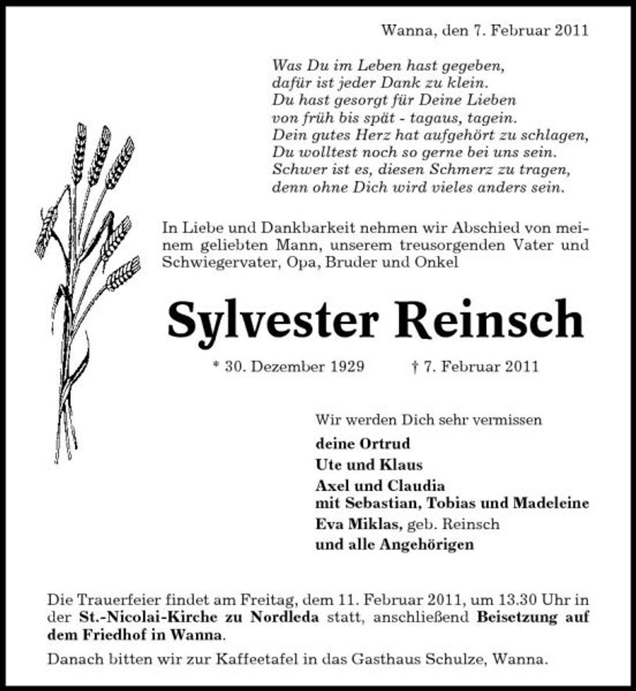<p>Wanna, den 7. Februar 2011 Was Du im Leben hast gegeben, dafür ist jeder Dank zu klein. Du hast gesorgt für Deine Lieben von früh bis spät - tagaus, tagein. Dein gutes Herz hat aufgehört zu schlagen, Du wolltest noch so gerne bei uns sein. Schwer ist es, diesen Schmerz zu tragen, denn ohne Dich wird vieles anders sein. In Liebe und Dankbarkeit nehmen wir Abschied von meinem geliebten Mann, unserem treusorgenden Vater und Schwiegervater, Opa, Bruder und Onkel</p><p>Sylvester Reinsch<br />* 30. Dezember 1929 † 7. Februar 2011<br />Wir werden Dich sehr vermissen</p><p>deine Ortrud Ute und Klaus Axel und Claudia mit Sebastian, Tobias und Madeleine Eva Miklas, geb. Reinsch und alle Angehörigen</p><p>Die Trauerfeier findet am Freitag, dem 11. Februar 2011, um 13.30 Uhr in der St.-Nicolai-Kirche zu Nordleda statt, anschließend Beisetzung auf dem Friedhof in Wanna. Danach bitten wir zur Kaffeetafel in das Gasthaus Schulze, Wanna.</p>
