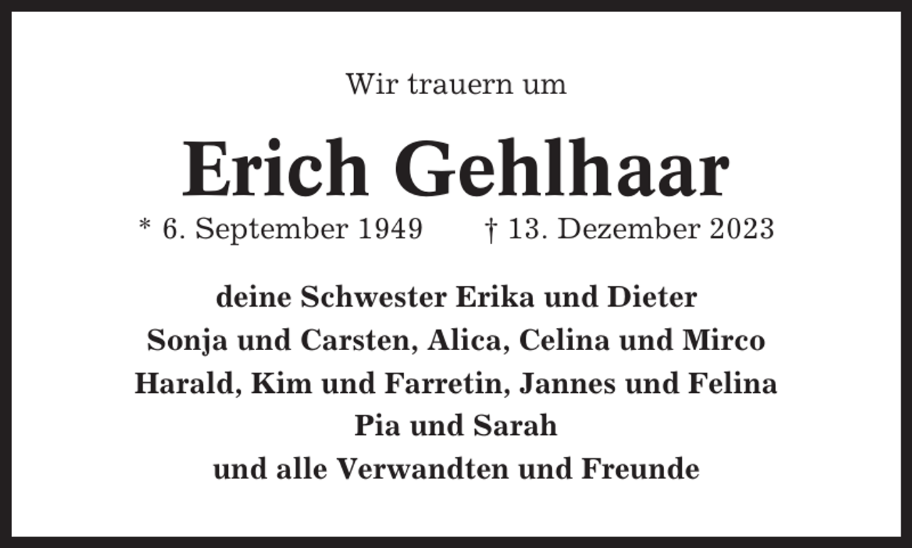 <p>Wir trauern um</p><p>Erich Gehlhaar<br />* 6. September 1949</p><p>† 13. Dezember 2023</p><p>deine Schwester Erika und Dieter<br />Sonja und Carsten, Alica, Celina und Mirco<br />Harald, Kim und Farretin, Jannes und Felina<br />Pia und Sarah<br />und alle Verwandten und Freunde</p>
