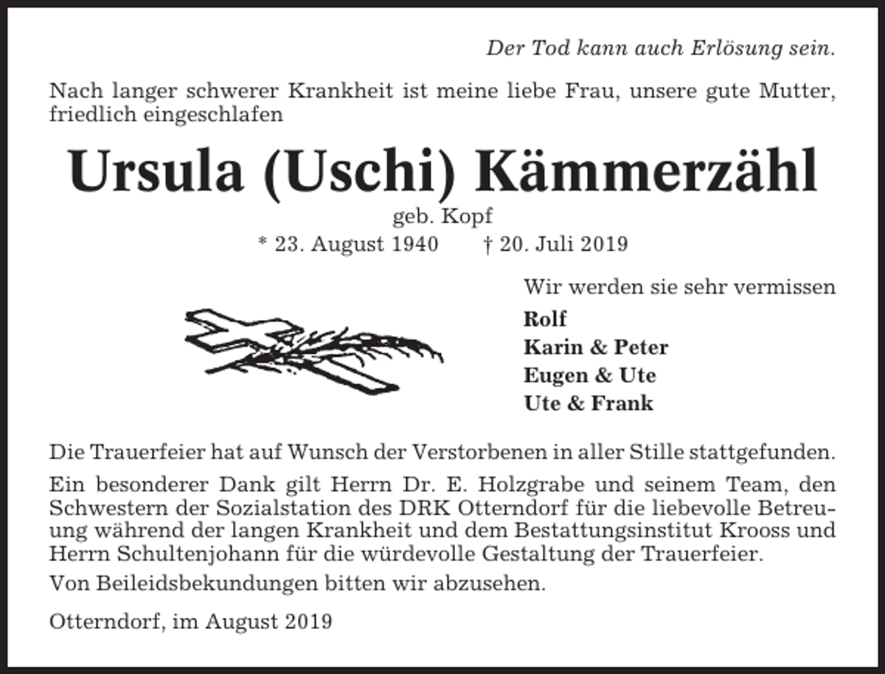 <p>Der Tod kann auch Erlösung sein.<br />Nach langer schwerer Krankheit ist meine liebe Frau, unsere gute Mutter,<br />friedlich eingeschlafen</p><p>Ursula (Uschi) Kämmerzähl<br />geb. Kopf<br />* 23. August 1940<br />† 20. Juli 2019<br />Wir werden sie sehr vermissen<br />Rolf<br />Karin &amp; Peter<br />Eugen &amp; Ute<br />Ute &amp; Frank<br />Die Trauerfeier hat auf Wunsch der Verstorbenen in aller Stille stattgefunden.<br />Ein besonderer Dank gilt Herrn Dr. E. Holzgrabe und seinem Team, den<br />Schwestern der Sozialstation des DRK Otterndorf für die liebevolle Betreuung während der langen Krankheit und dem Bestattungsinstitut Krooss und<br />Herrn Schultenjohann für die würdevolle Gestaltung der Trauerfeier.<br />Von Beileidsbekundungen bitten wir abzusehen.<br />Otterndorf, im August 2019</p>