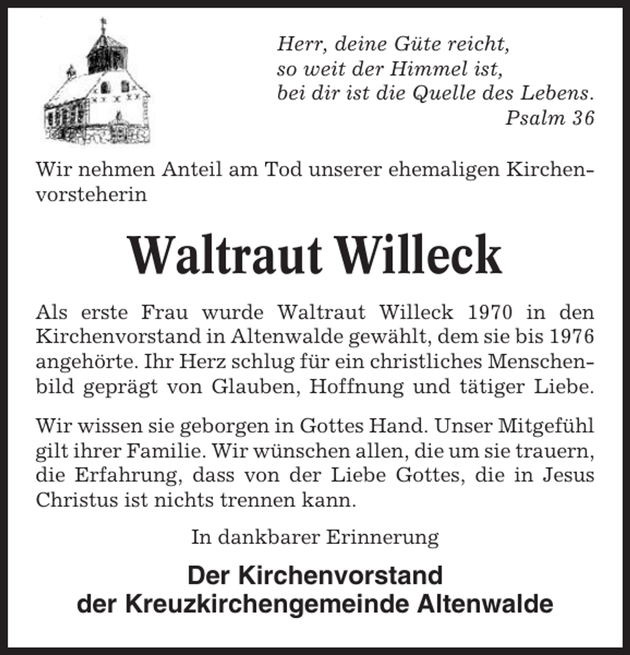 <p>Herr, deine Güte reicht,<br />so weit der Himmel ist,<br />bei dir ist die Quelle des Lebens.<br />Psalm 36<br />Wir nehmen Anteil am Tod unserer ehemaligen Kirchenvorsteherin</p><p>Waltraut Willeck<br />Als erste Frau wurde Waltraut Willeck 1970 in den<br />Kirchenvorstand in Altenwalde gewählt, dem sie bis 1976<br />angehörte. Ihr Herz schlug für ein christliches Menschenbild geprägt von Glauben, Hoffnung und tätiger Liebe.<br />Wir wissen sie geborgen in Gottes Hand. Unser Mitgefühl<br />gilt ihrer Familie. Wir wünschen allen, die um sie trauern,<br />die Erfahrung, dass von der Liebe Gottes, die in Jesus<br />Christus ist nichts trennen kann.<br />In dankbarer Erinnerung</p><p>Der Kirchenvorstand<br />der Kreuzkirchengemeinde Altenwalde</p>