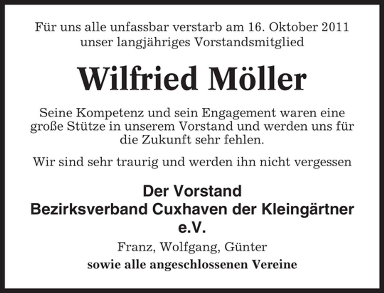 <p>Für uns alle unfassbar verstarb am 16. Oktober 2011<br />unser langjähriges Vorstandsmitglied</p><p>Wilfried Möller<br />Seine Kompetenz und sein Engagement waren eine<br />große Stütze in unserem Vorstand und werden uns für<br />die Zukunft sehr fehlen.<br />Wir sind sehr traurig und werden ihn nicht vergessen</p><p>Der Vorstand<br />Bezirksverband Cuxhaven der Kleingärtner<br />e.V.<br />Franz, Wolfgang, Günter<br />sowie alle angeschlossenen Vereine</p>