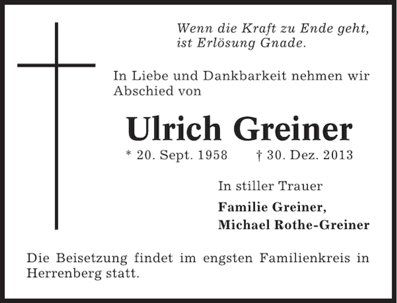 <p>Wenn die Kraft zu Ende geht,<br />ist Erlösung Gnade.<br />In Liebe und Dankbarkeit nehmen wir<br />Abschied von</p><p>Ulrich Greiner<br />* 20. Sept. 1958</p><p>† 30. Dez. 2013</p><p>In stiller Trauer<br />Familie Greiner,<br />Michael Rothe-Greiner<br />Die Beisetzung findet im engsten Familienkreis in<br />Herrenberg statt.</p>