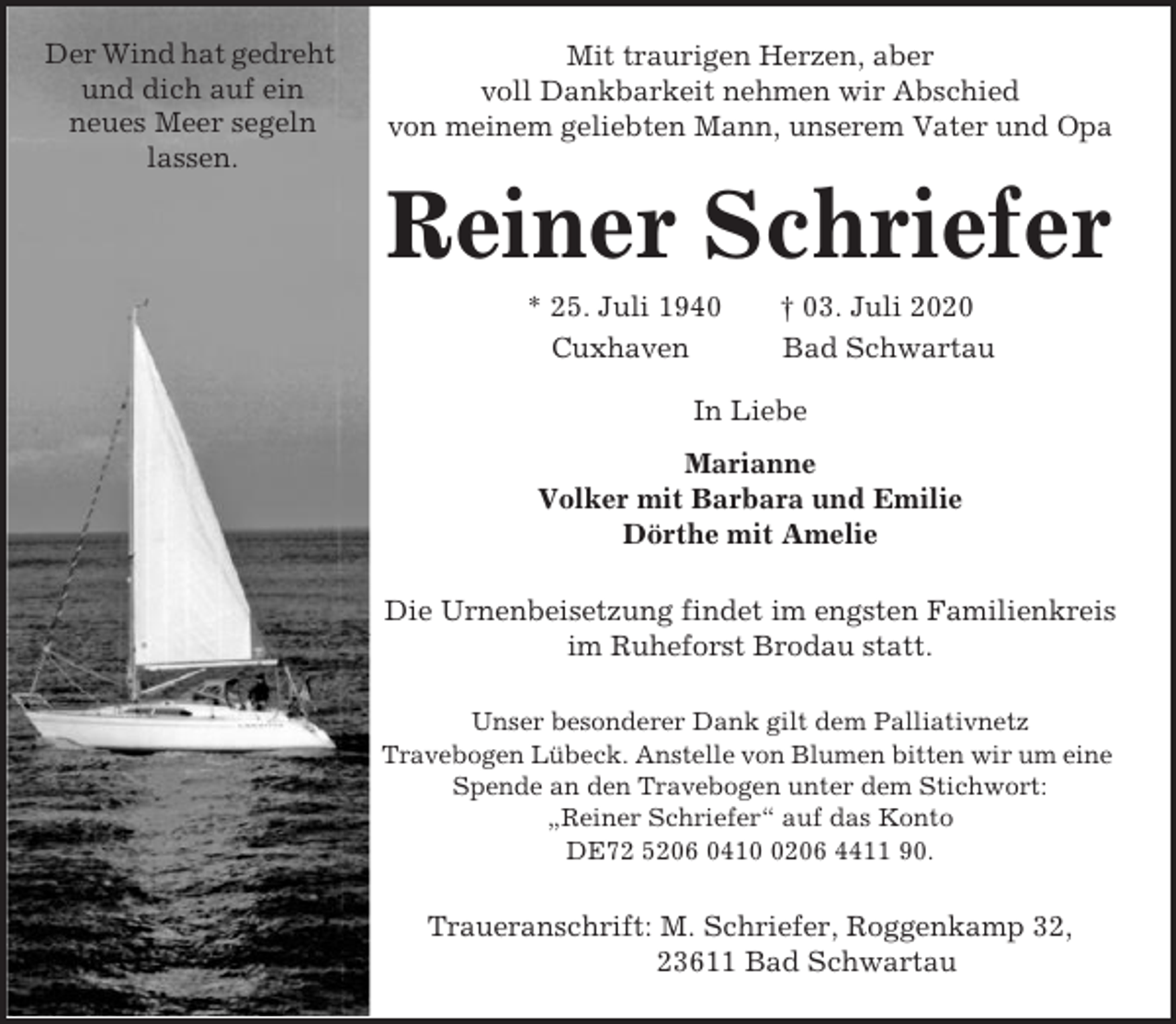 <p>Der Wind hat gedreht<br />und dich auf ein<br />neues Meer segeln<br />lassen.</p><p>Mit traurigen Herzen, aber<br />voll Dankbarkeit nehmen wir Abschied<br />von meinem geliebten Mann, unserem Vater und Opa</p><p>Reiner Schriefer<br />* 25. Juli 1940<br />Cuxhaven</p><p>† 03. Juli 2020<br />Bad Schwartau</p><p>In Liebe<br />Marianne<br />Volker mit Barbara und Emilie<br />Dörthe mit Amelie<br />Die Urnenbeisetzung findet im engsten Familienkreis<br />im Ruheforst Brodau statt.<br />Unser besonderer Dank gilt dem Palliativnetz<br />Travebogen Lübeck. Anstelle von Blumen bitten wir um eine<br />Spende an den Travebogen unter dem Stichwort:<br />„Reiner Schriefer“ auf das Konto<br />DE72 5206 041206 4411 90.</p><p>Traueranschrift: M. Schriefer, Roggenkamp 32,<br />23611 Bad Schwartau</p>