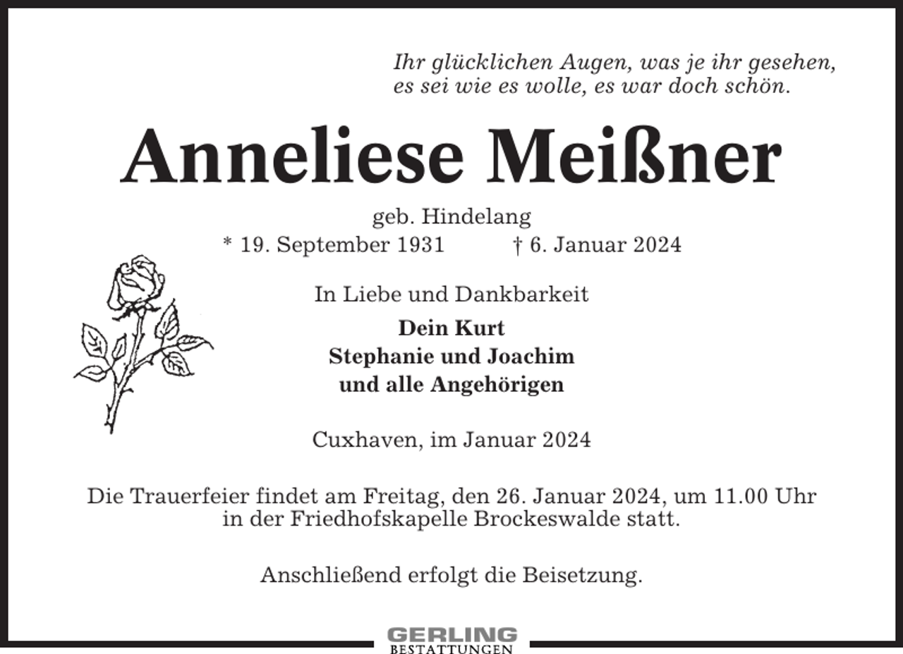 <p>Ihr glücklichen Augen, was je ihr gesehen,<br />es sei wie es wolle, es war doch schön.</p><p>Anneliese Meißner<br />geb. Hindelang<br />* 19. September 1931<br />† 6. Januar 2024<br />In Liebe und Dankbarkeit<br />Dein Kurt<br />Stephanie und Joachim<br />und alle Angehörigen<br />Cuxhaven, im Januar 2024<br />Die Trauerfeier findet am Freitag, den 26. Januar 2024, um 11.00 Uhr<br />in der Friedhofskapelle Brockeswalde statt.<br />Anschließend erfolgt die Beisetzung.</p>