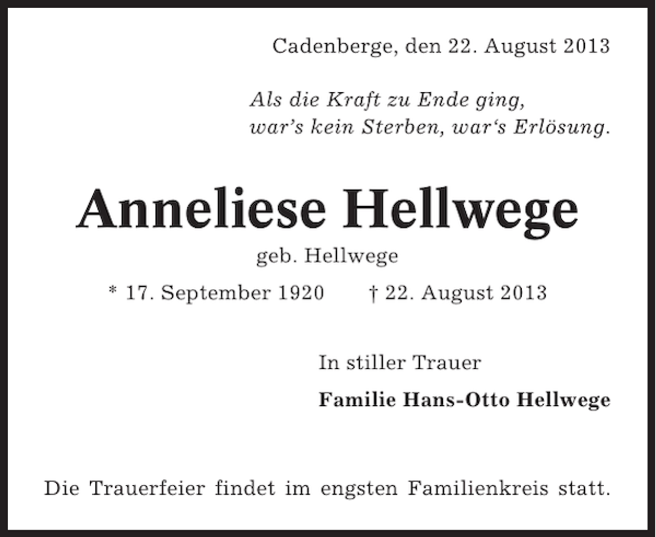 <p>Cadenberge, den 22. August 2013<br />Als die Kraft zu Ende ging,<br />war’s kein Sterben, war‘s Erlösung.</p><p>Anneliese Hellwege<br />geb. Hellwege<br />* 17. September 1920</p><p>† 22. August 2013</p><p>In stiller Trauer<br />Familie Hans-Otto Hellwege</p><p>Die Trauerfeier findet im engsten Familienkreis statt.</p>