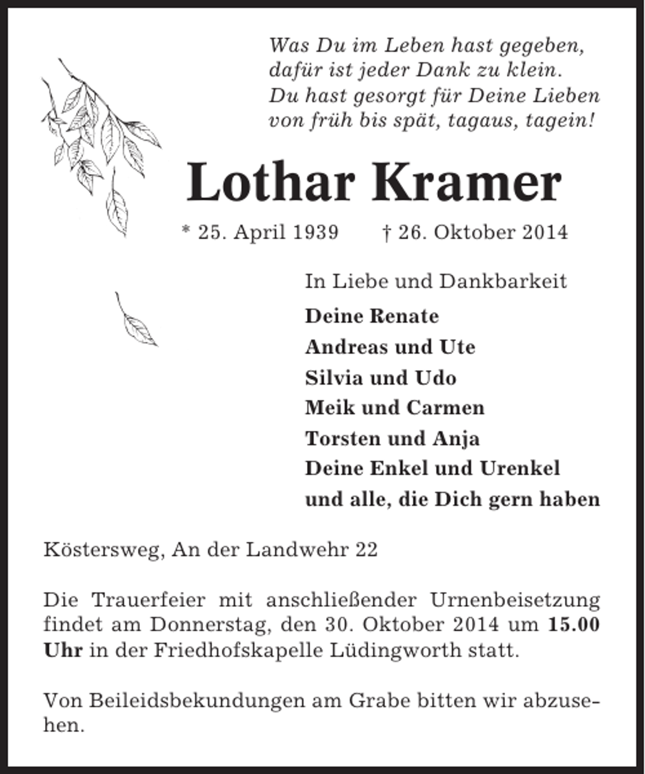 <p>Was Du im Leben hast gegeben,<br />dafür ist jeder Dank zu klein.<br />Du hast gesorgt für Deine Lieben<br />von früh bis spät, tagaus, tagein!</p><p>Lothar Kramer<br />* 25. April 1939</p><p>† 26. Oktober 2014</p><p>In Liebe und Dankbarkeit<br />Deine Renate<br />Andreas und Ute<br />Silvia und Udo<br />Meik und Carmen<br />Torsten und Anja<br />Deine Enkel und Urenkel<br />und alle, die Dich gern haben<br />Köstersweg, An der Landwehr 22<br />Die Trauerfeier mit anschließender Urnenbeisetzung<br />findet am Donnerstag, den 30. Oktober 2014 um 15.00<br />Uhr in der Friedhofskapelle Lüdingworth statt.<br />Von Beileidsbekundungen am Grabe bitten wir abzusehen.</p>