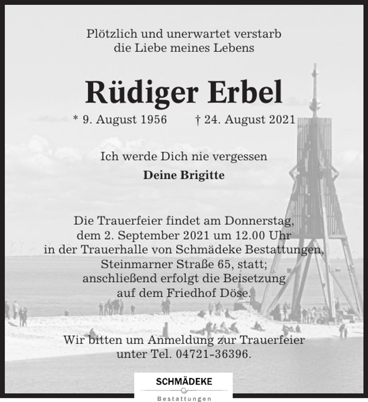 <p>Plötzlich und unerwartet verstarb<br />die Liebe meines Lebens</p><p>Rüdiger Erbel<br />* 9. August 1956</p><p>† 24. August 2021</p><p>Ich werde Dich nie vergessen<br />Deine Brigitte</p><p>Die Trauerfeier findet am Donnerstag,<br />dem 2. September 2021 um 12.00 Uhr<br />in der Trauerhalle von Schmädeke Bestattungen,<br />Steinmarner Straße 65, statt;<br />anschließend erfolgt die Beisetzung<br />auf dem Friedhof Döse.</p><p>Wir bitten um Anmeldung zur Trauerfeier<br />unter Tel. 04721-36396.</p>