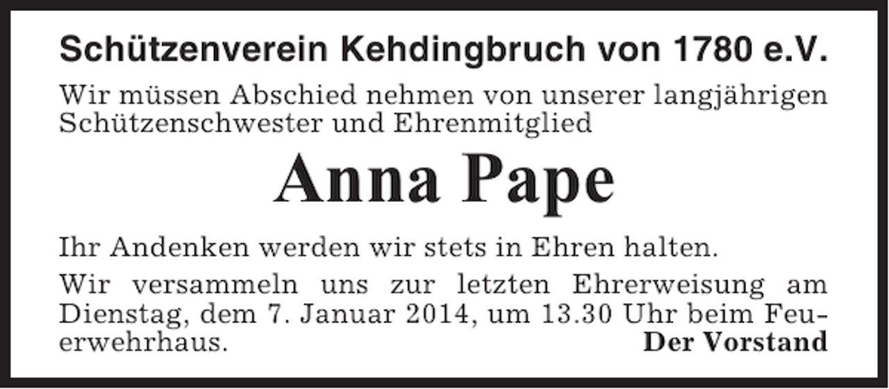 <p>Schützenverein Kehdingbruch von 1780 e.V.<br />Wir müssen Abschied nehmen von unserer langjährigen<br />Schützenschwester und Ehrenmitglied</p><p>Anna Pape<br />Ihr Andenken werden wir stets in Ehren halten.<br />Wir versammeln uns zur letzten Ehrerweisung am<br />Dienstag, dem 7. Januar 2014, um 13.30 Uhr beim Feuerwehrhaus.<br />Der Vorstand</p>