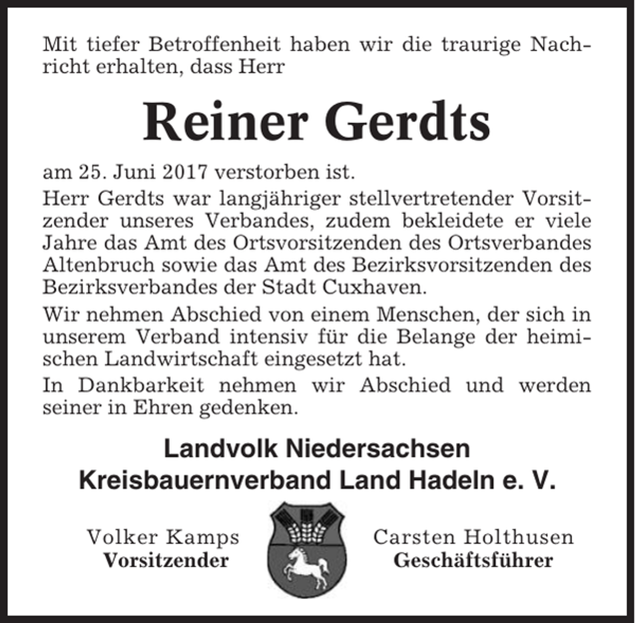 <p>Mit tiefer Betroffenheit haben wir die traurige Nachricht erhalten, dass Herr</p><p>Reiner Gerdts<br />am 25. Juni 2017 verstorben ist.<br />Herr Gerdts war langjähriger stellvertretender Vorsitzender unseres Verbandes, zudem bekleidete er viele<br />Jahre das Amt des Ortsvorsitzenden des Ortsverbandes<br />Altenbruch sowie das Amt des Bezirksvorsitzenden des<br />Bezirksverbandes der Stadt Cuxhaven.<br />Wir nehmen Abschied von einem Menschen, der sich in<br />unserem Verband intensiv für die Belange der heimischen Landwirtschaft eingesetzt hat.<br />In Dankbarkeit nehmen wir Abschied und werden<br />seiner in Ehren gedenken.</p><p>Landvolk Niedersachsen<br />Kreisbauernverband Land Hadeln e. V.<br />Volker Kamps<br />Vorsitzender</p><p>Carsten Holthusen<br />Geschäftsführer</p>