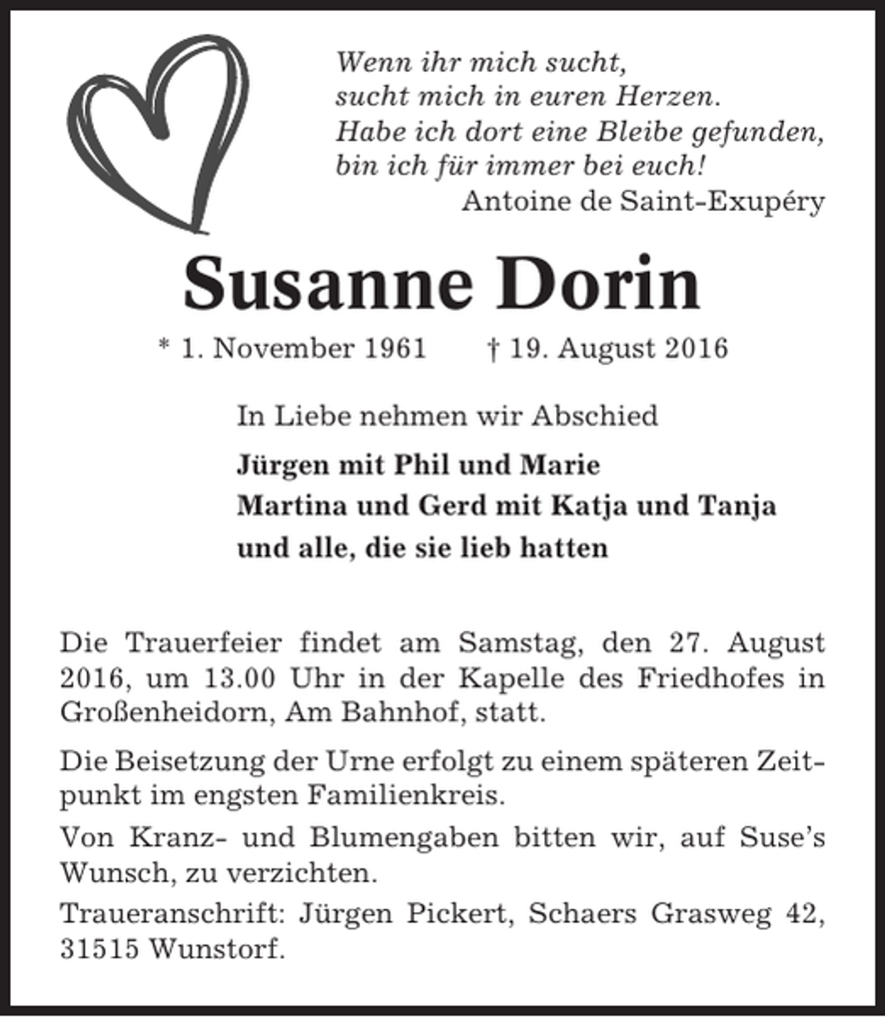<p>Wenn ihr mich sucht,<br />sucht mich in euren Herzen.<br />Habe ich dort eine Bleibe gefunden,<br />bin ich für immer bei euch!<br />Antoine de Saint-Exupéry</p><p>Susanne Dorin<br />* 1. November 1961</p><p>† 19. August 2016</p><p>In Liebe nehmen wir Abschied<br />Jürgen mit Phil und Marie<br />Martina und Gerd mit Katja und Tanja<br />und alle, die sie lieb hatten<br />Die Trauerfeier findet am Samstag, den 27. August<br />2016, um 13.00 Uhr in der Kapelle des Friedhofes in<br />Großenheidorn, Am Bahnhof, statt.<br />Die Beisetzung der Urne erfolgt zu einem späteren Zeitpunkt im engsten Familienkreis.<br />Von Kranz- und Blumengaben bitten wir, auf Suse’s<br />Wunsch, zu verzichten.<br />Traueranschrift: Jürgen Pickert, Schaers Grasweg 42,<br />31515 Wunstorf.</p>