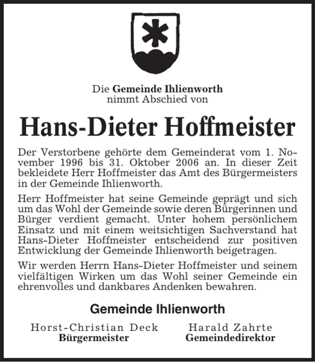 <p>Die Gemeinde Ihlienworth<br />nimmt Abschied von</p><p>Hans-Dieter Hoffmeister<br />Der Verstorbene gehörte dem Gemeinderat vom 1. November 1996 bis 31. Oktober 2006 an. In dieser Zeit<br />bekleidete Herr Hoffmeister das Amt des Bürgermeisters<br />in der Gemeinde Ihlienworth.<br />Herr Hoffmeister hat seine Gemeinde geprägt und sich<br />um das Wohl der Gemeinde sowie deren Bürgerinnen und<br />Bürger verdient gemacht. Unter hohem persönlichem<br />Einsatz und mit einem weitsichtigen Sachverstand hat<br />Hans-Dieter Hoffmeister entscheidend zur positiven<br />Entwicklung der Gemeinde Ihlienworth beigetragen.<br />Wir werden Herrn Hans-Dieter Hoffmeister und seinem<br />vielfältigen Wirken um das Wohl seiner Gemeinde ein<br />ehrenvolles und dankbares Andenken bewahren.</p><p>Gemeinde Ihlienworth<br />Horst-Christian Deck<br />Bürgermeister</p><p>Harald Zahrte<br />Gemeindedirektor</p>