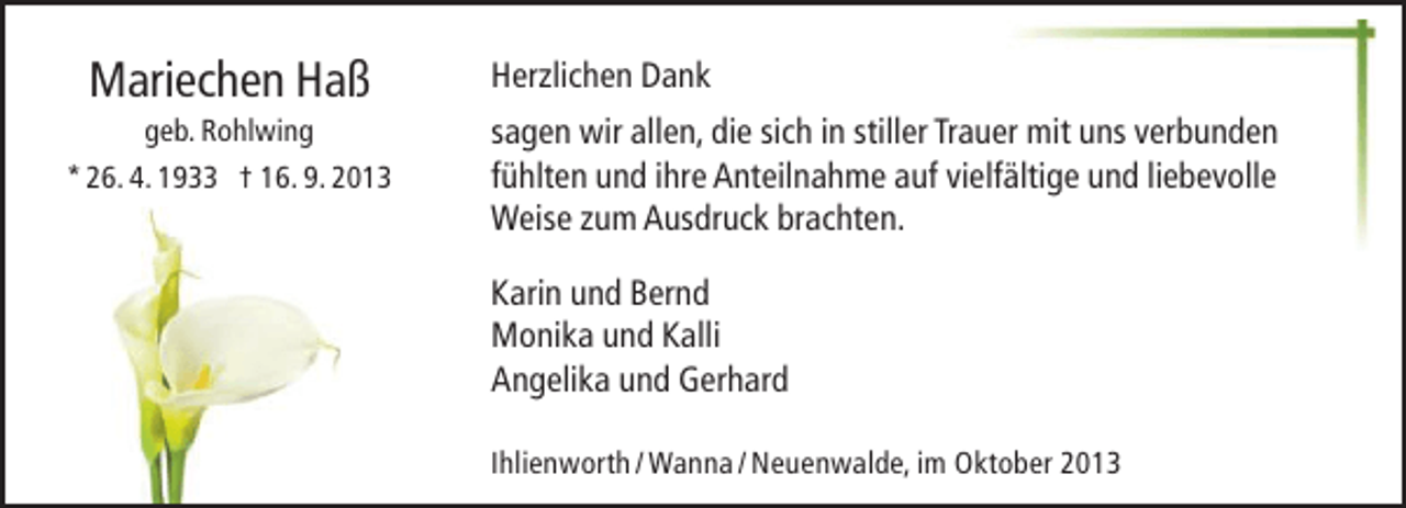<p>Mariechen Haß</p><p>geb. Rohlwing<br />* 26. 4. 1933 † 16. 9. 2013</p><p>Herzlichen Dank<br />sagen wir allen, die sich in stiller Trauer mit uns verbunden<br />fühlten und ihre Anteilnahme auf vielfältige und liebevolle<br />Weise zum Ausdruck brachten.<br />Karin und Bernd<br />Monika und Kalli<br />Angelika und Gerhard<br />Ihlienworth / Wanna / Neuenwalde, im Oktober 2013</p>